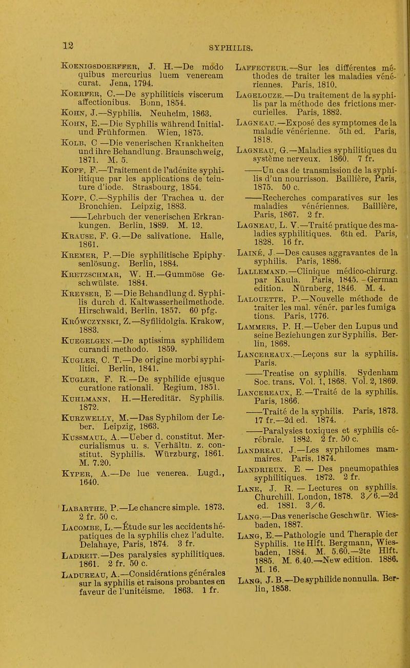 KoKNiQSDOERFFER, J. H.—De modo quibus mercurius luem veneream curat. Jena, 1794. KoBRFKR, C.—De syphiliticis viscerum affectionibus. Bonn, 1854. KoHN, J.—Syphilis. Neuhelm, 1863. XoHN, E.—Die Syphilis wilhrend Initial- und Frlibformen. Wien, 1875. XoLB, C —Die venerischen Kiankheiten und ihre Behandlung. Braunschweig, 1871. M. 5. KoPF, F.—Traitement de I'adenite syphi- litique par les applications de tein- ture d'iode. Strasbourg, 1854. Kopp, C.—Syphilis der Trachea u. der Bronchien. Leipzig, 1883. Lehrbuch der venerischen Erkran- kungen. Berlin, 1889. M. 12. Krause, F. G.—De salivatione. Halle, 1861. Kremer, p.—Die syphilitische Epiphy- senlosung. Berlin, 1884. Kretzschmar, W. H.—GummOse Ge- schwiilste. 1884. Kretser, E—Die Behandlung d. Syphi- lis durch d. Kaltwasserheilmethode. Hirschwald, Berlin. 1857. 60 pfg. K-ROWczYNSKi, Z.—Syfilidolgia. Krakow, 1883. KuEGELGEN.—De aptissima syphilidem curandi methodo. 1859. KuGLER, C. T.—De origine morbisyphi- litici. Berlin, 1841. KuGLER, F. R.—De syphilide ejusque curatione rational!. Regium, 1851. KuHLMANN, H.—Hereditar. Syphilis. 1872. KuRZWELLY, M.—Das Syphilom der Le- ber. Leipzig, 1863. KussMAUL, A.—Ueber d. constitut. Mer- curialismus u. s. Verhaltu. z. con- stitut. Syphilis. Wlirzburg, 1861. M. 7.20. Kyper, a.—De lue venerea. Lugd., 1640. Labarthe, p.—Le chancre simple. 1873. 2 fr. 50 c. Lacombe, L.—fitude sur les accidentshe- patiques de la syphilis chez I'adulte. Delahaye, Paris, 1874. 3 fr. Ladreit.—Des paralysies syphilitiques. 1861. 2fr. 50 c. liADUREAU, A.—Considerations generales sur la syphilis et raisons probantes en faveur de I'uniteisme. 1863. 1 fr. Laffecteur.—Sur les differentes me- thodes de trailer les maladies vene- riennes. Paris, 1810. Lagelouze.—Du traitement de la syphi- lis par la methode des frictions mer- curielles. Paris, 1882. Lagneau.—Expose des symptomes dela maladie venerienne. 5tli ed. Paris, 1818. Lagneau, G.—Maladies syphilitiques du systfeme nerveux. 1860. 7 fr. Un cas de transmission de la syphi- lis d'un nourrisson. Bailli6re, Paris, 1875. 50 c. Recherches comparatives sur les maladies veneriennes. BailliSre, Paris, 1867. 2 fr. Lagneau, L. V.—Traite pratique des ma- ladies syphilitiques. 6th ed. Paris, 1828. 16 fr. Laine, .T —Des causes aggravantes de la syphilis. Paris, 1886. Lallemand.—Clinique medico-chirurg. par Kaula. Paris, 1845. -German edition. Niirnberg, 1846. M. 4. Lalouettb, p.—Nouvelle methode de traiter les mal. vener. parlesfumiga tions. Paris, 1776. Lammers, p. H.—Ueber den Lupus und seine Beziehungen zur Syphilis. Ber- lin, 1868. Lance REAUX.—Legons sur la syphilis. Paris. Treatise on syphilis. Sydenham Soc. trans. Vol. 1.1868. Vol. 2,1869. Lancereaux, E.—Traite de la syphilis. Paris, 1866. Traite de la syphilis. Paris, 1873. 17 fr.—2d ed. 1874. Paralysies toxiques et syphilis ce- rebrale. 1882. 2 fr. 50 c. Landreau, J.—Les syphilomes mam- maires. Paris. 1874. Landrieux. E. — Des pneumopathies syphilitiques. 1872. 2 fr. Lane, J. R. — Lectures on syphilis. Churchill, London, 1878. 3/6.—2d ed. 1881. 3/6. Lang.—Das venerische Geschwiir. Wies- baden, 1887. Lang, E.—Pathologic und Therapie der Syphilis. Ite Hlft. Bergmann, Wies- baden, 1884. M. 5.60.-2te Hlft. 1885. M. 6.40.—New edition. 1886. M. 16. Lang, J. B.—De syphilide nonnulla. Ber- lin, 1858.