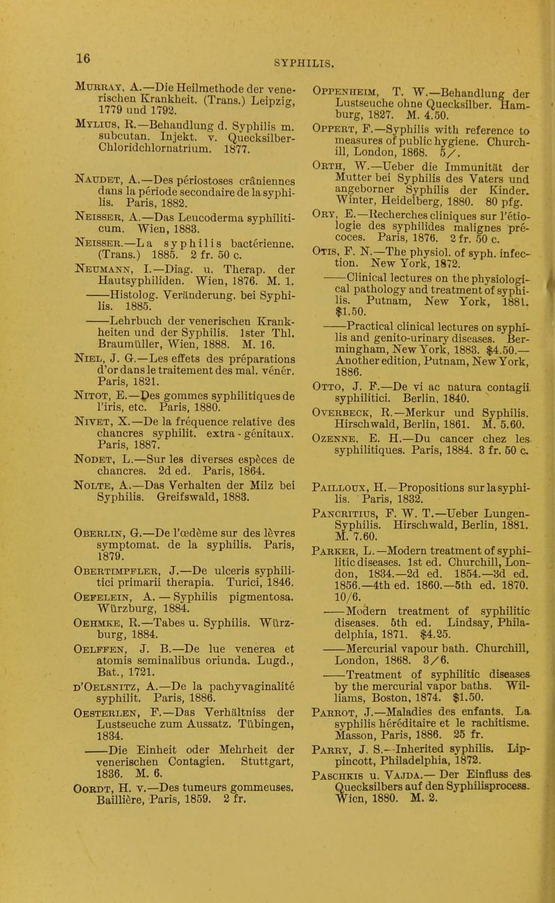 SYPHILIS. Murray. A.—Die Heilraethode der vene- rischen Krankheit. (Trans.) Leipzig, 1779 uud 1792. ^ i fa- Mylids, R.—Behaudliing d. Syphilis m. subcutan. Injeiit. v. Quecltsilber- Chloridclilornatrium. 1877. Naudet, a.—Des periostoses cntDiennes daus la periode secondaire de la syphi- lis. Paris, 1882. Neisser, a.—Das Leucoderma syphiliti- cum. Wien, 1883. Neisser.—L a syphilis bacterienne. (Trans.) 1885. 2 fr. 50 c. Neumann, I.—Diag. u. Therap. der Hautsyphiliden. Wien, 1876. M. 1. Histolog. Verilnderung. bei Syphi- lis. 1885. Lehrbuch der venerischen Krauk- heiten und der Syphilis. Ister Thl. Braumtiller, Wien, 1888. M. 16. NiEL, J. G.—Les effets des preparations d'or dans le traitement des mal. vener. Paris, 1821. NiTOT, E.—Pes gommes syphilitiques de I'iris, etc. Paris, 1880. NrvET, X.—De la frequence relative des chancres syphilit. extra - genitaux. Paris, 1887. Nodet, L.—Sur les diverses espSces de chancres. 2d ed. Paris, 1864. Nolte, a.—Das Verhalten der Milz bei Syphilis. Greifswald, 1883. Oberlin, G.—De I'cedfime sur des ISvres symptomat. de la syphilis. Paris, 1879. Obertimpfler, J.—De ulceris syphili- tici primarii therapia. Turici, 1846. Oefelein, a. — Syphilis pigmentosa. Wiirzburg, 1884. Oehmkb, R.—Tabes u. Syphilis. Wiirz- burg, 1884. Oelffen, J. B.—De lue venerea et atomis seminalibus oriunda. Lugd., Bat., 1721. d'Oelsnitz, a.—De la pachyvaginalite syphilit. Paris, 1886. Oesterlen, F.—Das Verhaltniss der Lustseuche zum Aussatz. Tilbingen, 1834. Die Einheit oder Mehrheit der venerischen Contagien. Stuttgart, 1836. M. 6. Oordt, H. v.—Des tumeurs gommeuses. Baillifire, Paris, 1859. 2 fr. Oppenheim, T. W.—Behandlung der Lustseuche ohne Quecksilber. Ham- burg, 1827. M. 4.50. Oppert, F.—Syphilis with reference to measures of public hygiene. Church- ill, London, 1868. 5/. Orth, W.—Ueber die Immunitttt der Mutter bei Syphilis des Vaters und angeborner Syphilis der Kinder. Winter, Heidelberg, 1880. 80 pfg. Ory, E.—Recherchescliniques sur I'etio- logie des syphilides malignes pre- coces. Paris, 1876. 2 fr. 50 c. Otis, F. N.—The physiol. of syph. infec- tion. New York, 1872. Clinical lectures on the physiologi- cal pathology and treatment of syphi- lis. Putnam, New York, 1881. $1.50. —j-Practical clinical lectures on syphi- lis and genito-urinary diseases. Ber- mingham. New York, 1883. $4.50.— Another edition, Putnam, New York, 1886. Otto, J. P.—De vi ac natura contagii. syphilitici. Berlin, 1840. OvERBECK, R.—Merkur und Syphilis. Hirschwald, Berlin, 1861. M. 5.60. OzENNE, E. H.—Du cancer chez les syphilitiques. Paris, 1884. 3 fr. 50 c. Pailloux, H.—Propositions surlasyphi- lis. Paris, 1832. Pancritius, F. W. T.—Ueber Lungen- Syphilis. Hirschwald, Berlin, 1881. M. 7.60. Parker, L.—Modern treatment of syphi- litic diseases. 1st ed. Churchill, Lon- don, 1834.—2d ed. 1854.—3d ed. 1856.—4th ed. I860.—5th ed. 1870. 10/6. Modern treatment of syphilitic diseases. 6th ed. Lindsay, Phila- delphia, 1871. $4.25. Mercurial vapour bath. Churchill, London, 1868. 3/6. Treatment of syphilitic diseases by the mercurial vapor baths. Wil- liams, Boston, 1874. $1.50. Parrot, J.—Maladies des enfants. La syphilis hereditaire et le rachitisme. Masson, Paris, 1886. 25 fr. Parry, J. S.—Inherited syphilis. Lip- pincott, Philadelphia, 1872. Paschkib u. Vajda.— Der Einfluss dea Quecksilbers auf den Syphilisprocess. Wien, 1880. M. 2.