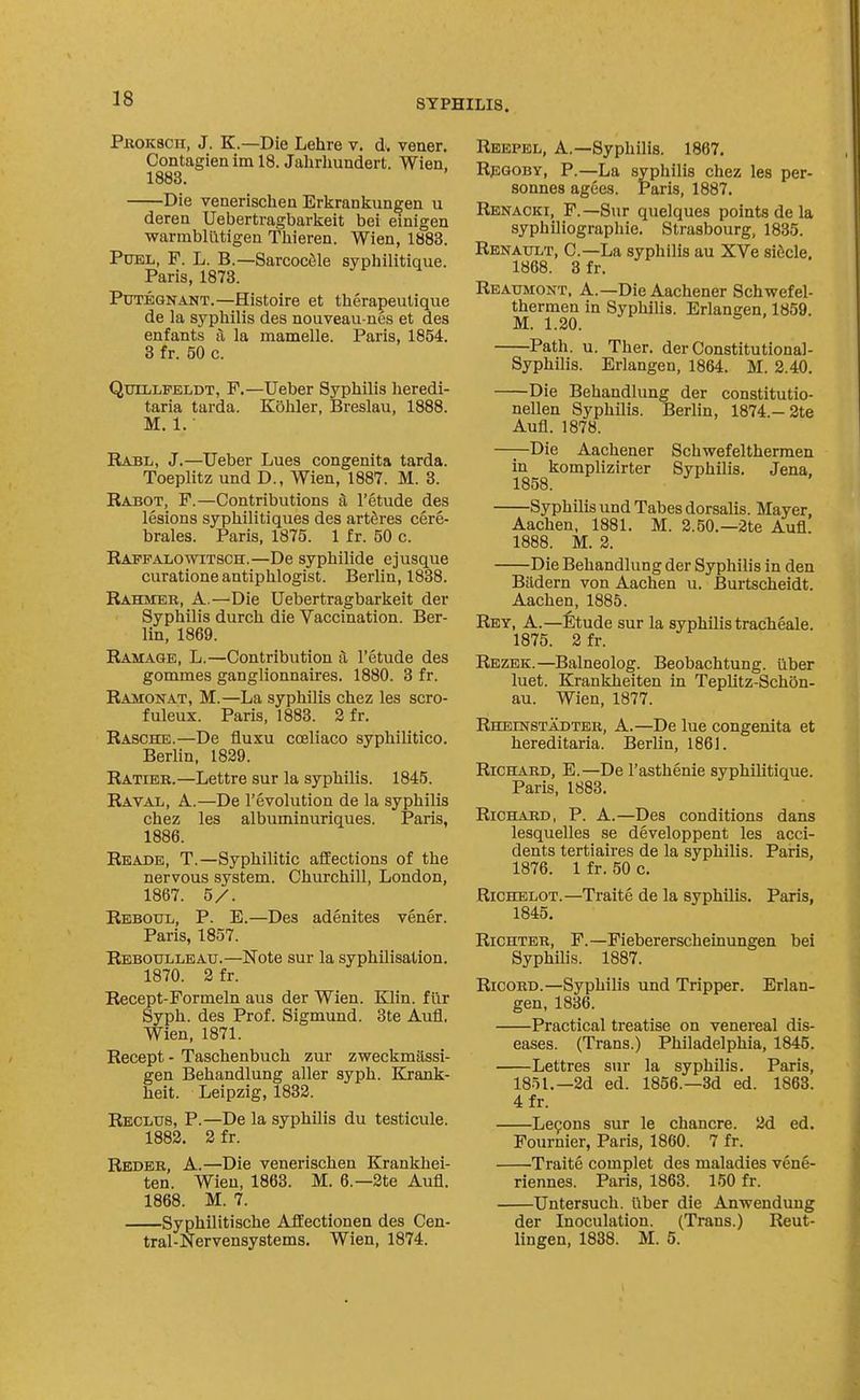 Pkoksch, J. K.—Die Lehre v, d. veuer. Contagien im 18. Jahrhundert. Wien, 1883. Die venerischeu Erlirankungen u deren Uebertragbarlceit bei einigen warrabliitigen Thieren. Wien, 1883. PuEL, F. L. B.—Sarcocile syphilitique. Paris, 1873. PuTEGNANT.—Histoire et therapeulique de la syphilis des nouveau nes et des enfants fi la mamelle. Paris, 1854. 3 fr. 50 c. Qtjillfeldt, F.—Ueber Syphilis heredi- taria tarda. Kohler, Breslau, 1888. M. 1. ■ Eabl, J.—Ueber Lues congenita tarda. Toeplitz und D., Wien, 1887. M. 3. Rabot, F.—Contributions a I'etude des lesions syphilitiques des artfires cere- brales. Paris, 1875. 1 fr. 50 c. Rapfalowitsch.—De syphilide ejusque curationeantiphlogist. Berlin, 1838. Rahmeb, a.—Die Uebertragbarkeit der Syphilis durch die Vaccination. Ber- lin, 1869. Ramage, L.—Contribution a I'etude des gommes ganglionnaires. 1880. 3 fr. Ramonat, M.—La syphilis chez les scro- fuleux. Paris, 1883. 2 fr. Rasche.—De fluxu coeliaco syphilitico. Berlin, 1829. Ratier.—Lettre sur la syphilis. 1845. Raval, a.—De revolution de la syphilis chez les albuminuriques. Paris, 1886. Reade, T.—Syphilitic affections of the nervous system. Churchill, London, 1867. 5/. Rbboul, p. E.—Des adenites vener. Paris, 1857. Reboulleau.—Note sur la syphilisation. 1870. 2 fr. Recept-Formeln aus der Wien. Klin, fur Syph. des Prof. Sigmund. Bte Aufl, Wien, 1871. Recept - Taschenbuch zur zweckmassi- gen Behandlung aller syph. Krank- heit. Leipzig, 1832. Reclus, p.—De la syphilis du testicule. 1882. 2 fr. Rbder, a.—Die venerischen Krankhei- ten. Wien, 1863. M. 6.—2te Aufl. 1868. M. 7. Syphilitische Aflfectionen des Cen- tral-Nervensystems. Wien, 1874. Reepel, a.—Syphilis. 1867. RpGOBY, P.—La syphilis chez les per- sonnes agees. Paris, 1887. Renacki, F.—Sur quelques points de la syphiliographie. Strasbourg, 1835. Renattlt, C—La syphilis au XVe sic^cle. 1868. 3 fr. Reaumont, a.—Die Aachener Schwefel- thermen in Syphilis. Erlangen, 1859. M. 1.20. Path. u. Ther. der Constitutional- Syphilis. Erlangen, 1864. M. 2.40. Die Behandlung der constitutio- nellen Syphilis. Berlin, 1874.-2te Aufl. 1878. —^Die Aachener Schwefelthermen in komplizirter Syphilis. Jena, 1858. Syphilis und Tabes dorsalis. Mayer, Aachen, 1881. M. 2.50.—2te Aufl. 1888. M. 2. Die Behandlung der Syphilis in den Bildern von Aachen u. Burtscheidt. Aachen, 1885. Rey, a.—^Itude sur la syphilis tracheale. 1875. 2 fr. Rezek.—Balneolog. Beobachtung. ilber luet. Krankheiten in Teplitz-Sch5n- au. Wien, 1877. RuBnsrsTADTEK, A.—De lue congenita et hereditaria. Berlin, 1861. Richard, E.—De I'asthenie syphilitique. Paris, 1883. Richard, P. A.—Des conditions dans lesquelles se developpent les acci- dents tertiaires de la syphilis. Paris, 1876. 1 fr. 50 c. Richelot.—Traite de la syphilis. Paris, 1845. RiCHTER, F.—Fiebererscheinungen bei SyphUis. 1887. RicoRD.—Syphilis und Tripper. Erlan- gen, 1836. Practical treatise on venereal dis- eases. (Trans.) Philadelphia, 1845. Lettres sur la syphilis. Paris, 1851.—2d ed. 1856.—3d ed. 1863. 4fr. Le9ons sur le chancre. 2d ed. Fournier, Paris, 1860. 7 fr. Traite complet des maladies venS- riennes. Paris, 1863. 150 fr. Untersuch. liber die Anwendung der Inoculation. (Trans.) Reut- lingen, 1838. M. 5.