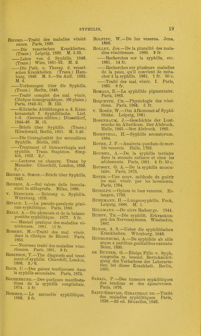 RicosD.—Traite des maladies veneri- ennes. Paris, 1838. Die venerischen Krankheiten. (Trans.) Leipzig, 1838. M. 5.25. Lehre von d. Syphilis. 1846. (Trans.) Wien, 1851-52. M. 2. Die Path. u. Therap. d. veneri- schen Erankheiten. (Trans.) Ham- burg, 1846. M. 3.—2te Aufl. 1852. M. 4. Vorlesungen uber die Syphilis. (Trans.) Berlin, 1848. Traite complet des mal. vener. Clinique iconographique. (66 plates.) Paris, 1842-51. M. 133. Klinische Abbildungen a. d. Kran- kenanstalt f. Syphilitische. Lief. 1-3. (German edition.) Diisseldorf, 1844-46 M. 15. Briefe ilber Syphilis. (Trans.) Hirschwald, Beriin, 1851. M. 5.40. Die Contagiositat der secundaren Syphilis. Beriin, 1851. Treatment of blennorrhagia and syphilis. Trans. Stapleton. Simp- kin, 1852. 2/. Lectures on chancre. Trans, by Maunder. Churchill, London, 1859. 8/. RicoRD u. Simon.—Briefe liber Syphilis. 1845. RicoRDi, A.—Sul valore delle inocula- zioni in sifllografia. Milan, 1868. V. RiNECivER. — Reizung u. Syphilis. Wurzburg, 1879. RrvAUD. L.—La pseudo-paralysie gene- rale syphiliiique. Paris, 1880. RiZAT, A.—Du phimosis et de la balano- posthite syphiliiique. 1877. 5 fr. Manuel pratique des maladies ve- neriennes. 1881. 11 fr. Robert, M.—Traite des mal. vener. dans la clinique de Ricord. Paris 1853. Nouveau traite des maladies vene- riennes. Paris, 1861. 9 fr. Robinson, T.—The diagnosis and treat- ment of syphilis. Churchill, London, 1886. 3/6. RocH, C—Des gaines tendineuses dans la syphilis secondaire. Paris, 1872, RocKEBRUNE.—Des quclqucs manifesta- tions de la syphilis congenitale. 1874. 5 fr. RomiER.— Le sarcocfile syphilitiaue. 1883. 3 fr. Jf H RoLFiNC, W.—De lue venerea. Jena, 1666. RoLLET, Jos.—De la pluralite des mala- dies veneriennes. 1860. 2 fr. Recherches sur la syphilis, etc. 1861. 14 fr. Recherches sur plusieurs maladies de la peau, qu'il convient de ratta- cher a la syphilis. 1861. 1 fr. 50 c. Traite des mal. vener. I. Paris, 1865. 8 fr. RoMALO, E.—La syphilide pigmentaire. Paris, 1885. RoQUETTE, Ch.—Physiologic des vene- riens. Paris, 1864. 5 fr. V. Rosen, W.—Cm Afkommet af Syphi- litiske. Leipzig, 1861. RosENBAUM, J.—Gescliichte der Lust- seuche im Alterthum. 2terAbdruck. Halle, 1845.—3ter Abdruck. 1882. Rosenthal, H.—Syphilis neonatorum. 1864. RoTHE, J. F.—Analecta qusedam de mor- bis venereis. Halle, 1792. RoussEL, A.—De la syphilis tertiaire dans la seconde enfance et chez les adolescents. Paris, 1881. 4fr. 50 c. RoussET, G. A.—De la syphilis muscu- laire. Paris, 1875. RoYER.—Une nouv. methode de guerir les mal. vener. par les lavements. Paris, 1764. Rudolph.—Opium in lues venerese. Er- langen, 1792. RuHEMANN, H.—Lungensyphilis. Fock, Leipzig, 1888. M. 1. RuLLMANN.—De ulcre Radesyge. 1844. RuMPF, Th.—Die syphilit. Erkrankun- gen des Nervensystems. Wiesbaden, 1887. RuNGE, A. S.—Ueber die syphilitischen Krankheiten. Wurzburg, 1846. RuTHENBTjRG, A.—Dc syphilidc ab aliis atque a partibus genitalibus exeunto. Bonn, 1830. DE RuYTER, G.—Einige Falle v. Syph. congenita m. besond. Berlicksichti- gung des Verhaltens der Leberarte- rien bei dieser Krankheit. Berlin, 1885. Sabail, p.—Des tumeurs syphilitiques des tendons et des aponevroses. Paris, 1876. Saint-Gervais, Giraudead de.—Traite des maladies syphilitiques. Paris, 1888.—2d ed. Bruxelles, 1846.