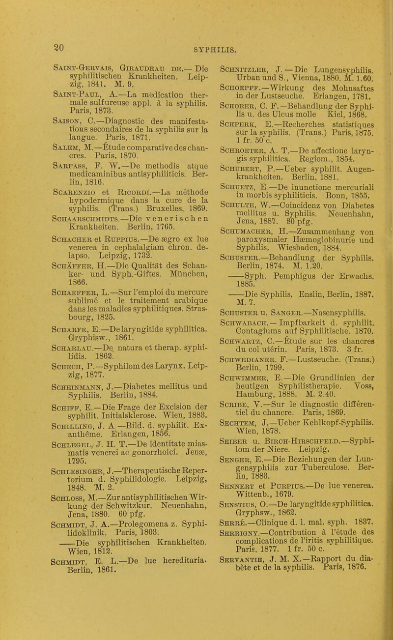 30 Saint-Geuvais, Giraudeau de.— Die sypliilitischen Kranklieiten. Leip- zig, 1841. M. 9. Saint-Paul, A.—La medication tlier- raale sulfureuse appl. a la syphilis. Paris, 1873. Saison, C.—Diagnostic des manifesta- tions secondaires de la syphilis sur la langue. Paris, 1871. Salem, M.—Etude comparative des chan- cres. Paris, 1870. Sarfass, F. W.—De methodis atque medicaminibus antisyphihticis. Ber- lin, 1816. Scarenzio et Ricordi.—La methode hypodermique dans la cure de la syphilis. (Trans.) Bruxelles, 1869. ScHAARScmiiDTS.—Die venerlschen Krankheiten. Berlin, 1765. ScHACHER et Ruppius.—De segro ex lue venerea in cephalalgiam chron. de- lapso. Leipzig, 1732. ScHAFFER, H.—Die Qualititt des Schan- ker- und Syph.-Giftes. Miinchen, 1366. ScHAEFFER, L.—Sur I'cmploi du mercure sublime et le traitement arabique dans les maladies syphllitiques. Stras- bourg, 1835. ScHARFE, E.—Delaryngitide syphilitica. Gryphisw., 1861. ScHAKLAU.—De natura et therap. syphi- Hdis. 1862; ScHECH, P.—Syphilom des Larynx. Leip- zig, 1877. ScHEiNMANN, J.—Diabetes mellitus und Syphilis. Berlin, 1884. ScHiFF, E. —DieFrage der Excision der syphilit. Initialsklerose. Wien, 1888. Schilling, J. A —Bild. d. syphilit. Ex- anthSme. Erlangen, 1856. SCHLEGEL, J. H. T.—De identitate mias- matis venerei ac gonorrhoici. JenfE, 1795. ScHLEsmGER, J.—Therapeutische Reper- torium d. Syphilidologie. Leipzig, 1848. M. 3. SCHLOSS, M.—Zur antisyphilitischen Wir- kung der Schwitzkur. Neuenhahn, Jena, 1880. 60 pfg. Schmidt, J. A.—Prolegomena z. Syphi- lidoklinik. Paris, 1803. Die syphilitischen Krankheiten. Wien, 1813. Schmidt, E. L.—De lue hereditaria. Berlin, 1861. ScHNiTZLER, J. — Die Lungensyphilis. Urban und S., VicDna, 1880. M. 1.60. SoiiOEPFF.—Wirkung des Mohnsaftes in der Lustseuche. Erlangen, 1781. ScnoRER, C. F.—Behandlung der Syphi- lis u. des Ulcus molle Kiel, 1868. ScHPERK, E.—Recherches statistiques sur la syphilis. (Trans.) Paris, 1S75. 1 fr. 50 c. ScHKOETBR, A. T.—De affectione laryn- gis syphilitica. Regiora., 1854. Schubert, P.—Ueber syphilit. Augen- krankheiten. Berlin, 1881. ScHUETz, E—De inunctione mercuriali in morbis syphiliticis. Bonn, 1855. ScHULTE, W.—Coincidenz von Diabetes mellitus u. SyphiUs. Neuenhahn, Jena, 1887. 80 pfg. Schumacher, H.—Zusammenhang von paroxysmaler Hsemoglobinurie und Syphilis, Wiesbaden, 1884. Schuster.—Behandlung der Syphilis. Berlin, 1874. M. 1.30. Syph. Pemphigus der Erwachs. 1885. Die Syphilis. Enslin, Berlm, 1887. M. 7. Schuster u. Sanger.—Nasensyphilis. Schwabach.—Impfbarkeit d. syphilit. Contagiums auf Syphilitische. 1870. Schwartz, C—Etude sur les chancres du col ut^rin. Paris, 1873. 3 fr. ScHWEDiANER, P.—Lustscuche. (Trans.) Berlin, 1799. ScHWiMMER. E.—Die Grundlinien der heutigen Syphilistherapie. Voss, Hamburg, 1888. M. 2.40. Scribe, V.—Sur le diagnostic diflEeren- tiel du chancre. Paris, 1869. Sechtem, J.—Ueber Kehlkopf-Syphilis. Wien, 1878. Seiber u. BmcH-HiRSCHFELD.—Syphl- lom der Niere. Leipzig. Senger, E.—Die Beziehungen der Lun- gensyphilis zur Tuberculose. Ber- lin, 1883. Sennert et PuRPius.—De lue venerea. Wittenb., 1679. Senstius, O.—De laryngitide syphilitica. Gryphsw., 1863. Serre.—Clinique d. 1. mal. syph. 1837. Serrigny.—Contribution a I'etude des complications de I'iritis syphilitique. Paris, 1877. 1 fr. 50 c. Sertantik, J. M. X.—Rapport du dia- bfite et de la syphilis. Paris, 1876.