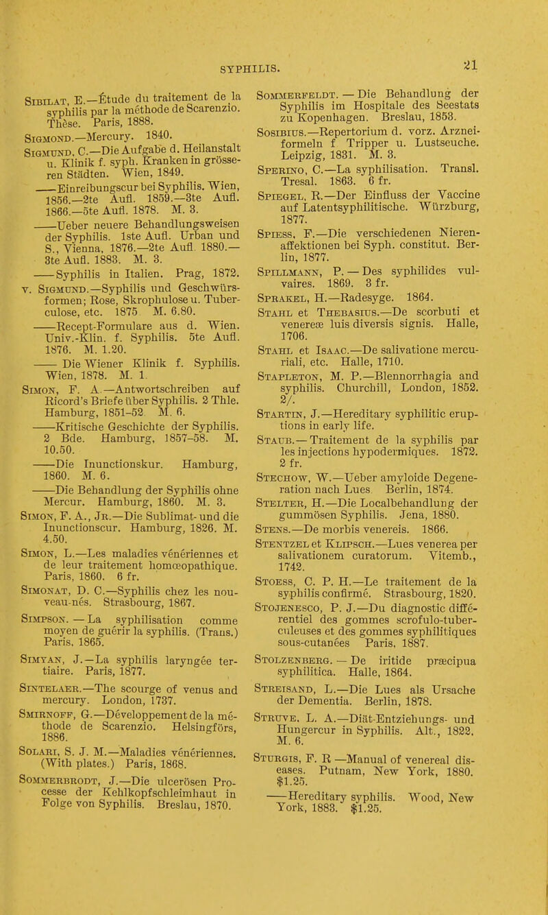 ^1 SiBiLAT E.—f^tude du traitement de la syphilis par la methode de Scarenzio. Th^se. Paris, 1888. SiQMOND.—Mercury. 1840. SiGMUND. C—Die Aufgabe d. Heilanstalt u. Klinik f. syph. Krankenin grOsse- ren Stadten. Wien, 1849. Einreibungscur bei Syphilis. Wien, 1856.—2te Aufl. 1859.—3te Aufl. 1866.—ote Aufl. 1878. M. 3. Ueber neuere Behandlungsweisen der Syphilis. Iste Aufl. Urban und S., Vienna, 1876.—2te Aufl. 1880.— 3te Aufl. 1888. M. 3. Syphilis in Italien. Prag, 1872. V. SiGMUND.—Syphilis und Geschwurs- formen; Rose, Skrophulose u. Tuber- culose, etc. 1875 M. 6.80. Recept-Formulare aus d. Wien. Univ.-Klin. f. Syphilis. 5te Aufl. 1876. M. 1.20. Die Wiener Klinik f. Syphilis. Wien, 1878. M. 1. Simon, F. A. —Antwortschreiben auf Ricord's Briefe liber Syphilis. 2 Thle. Hamburg, 1851-53 M. 6. Kritische Geschichte der Syphilis. 2 Bde. Hamburg, 1857-58. M. 10.50. Die Inunctionskur. Hamburg, 1860. M. 6. Die Behandlung der Syphilis ohne Mercur. Hamburg, 1860. M. 3. Simon, F. A., Jr.—Die Sublimat-und die Inunctionscur. Hamburg, 1826. M. 4.50. SmoN, L.—Les maladies veneriennes et de leur traitement homcEopathique. Paris, 1860. 6 fr. SiMONAT, D. C—Syphilis chez les nou- veau-nes. Strasbourg, 1867. Simpson. — La syphilisation comme moyen de guerir la syphilis. (Trans.) Paris. 1865. SiMTAN, J. —La syphilis laryngee ter- tiaire. Paris, 1877. SiNTBLAER.—The scourge of venus and mercury. London, 1737. Smirnoff, G.—Developpementde la me- thode de Scarenzio. Helsingfors 1886. SoLARi, S. .J. M.—Maladies veneriennes. (With plates.) Paris, 1868. SoMMERBRODT, J.—Die ulceroscn Pro- cesse der Kehlkopfschleimhaut in Folge von Syphilis. Breslau, 1870. SoMMERFBLDT. — Die Bchandluug der Syphilis im Hospitale des Seestats zu Kopenhagen. Breslau, 1853. SosiBius.—Repertorium d. vorz. Arznei- formeln f Tripper u. Lustseuche. Leipzig, 1831. M. 3. Sperino, C.—La syphilisation. Transl. Tresal. 1863. 6 fr. Spiegel, R.—Der Einfluss der Vaccine auf Latentsyphilitische. Wiirzburg, 1877. Spiess, F.—Die verschiedenen Nieren- aflfektionen bei Syph. constitut. Ber- lin, 1877. Spillmann, p.— Des syphilides vul- vaires. 1869. 3 fr. Sprakel, H.—Radesyge. 1864. Stahl et Thebasius.—De scorbuti et veneresE luis diversis signis. Halle, 1706. Stahl et Isaac.—De salivatione mercu- riali, etc. Halle, 1710. Staplbton, M. p.—Blennorrhagia and syphilis. Churchill, London, 1852. 2/. Startin, J.—Hereditary syphilitic erup- tions in early life. Staub.— Traitement de la syphilis par les injections hypodermiques. 1872. 2fr. Stechow, W.—Ueber amyloide Degene- ration nach Lues Berlin, 1874. Stelter, H.—Die Localbehandlung der gummosen Syphilis. Jena, 1880. Stens.—De morbis venereis. 1866. Stentzel et Klipsch.—Lues venerea per salivationem curatorum. Vitemb., 1742. Stoess, C. p. H.—Le traitement de la syphilis confirme. Strasbourg, 1820. Stcibnesco, p. J.—Du diagnostic diflfe- rentiel des gommes scrofulo-tuber- culeuses et des gommes syphilitiques sous-cutanees Paris. 1887. Stolzenberg. — De iritide praecipua syphilitica. Halle, 1864. Streisand, L.—Die Lues als Ursache der Dementia. Berlin, 1878. Struve. L. a.—Diilt-Entziehungs- und Hungercur in Syphilis. Alt., 1822. M. 6. Sturgis, F. R —Manual of venereal dis- eases. Putnam, New York, 1880. $1.25. Hereditary syphilis. Wood, New York, 1883. $1.25.
