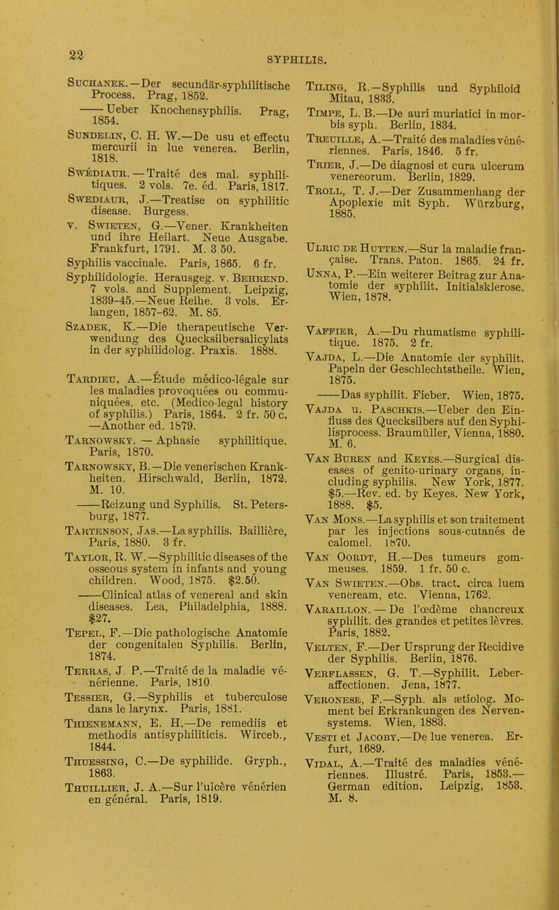 SYPHILIS. SucHANEK. -Der secundttr-sypliilitische Process. Prag, 1852. —j^Ueber Knochensyphilis. Prag, SuHDELiN, C. H. W.—De usu et effectu mercurii in lue venerea. Berlin, 1818. SwEDiAUR. — Traite des mal. syphili- tiques. 2 vols. 7e. ed. Paris, 1817. SwEDiAUR, J.—Treatise on syphilitic disease. Burgess. V. SwiETEN, G.—Vener. Krankheiten und ihre Heilart. Neue Ausgabe. Frankfurt, 1791. M. 3 50. Syphilis vaccinale. Paris, 1865. 6 fr. Syphilidologie. Herausgeg. v. Behrend. 7 vols, and Supplement. Leipzig, 1839-45.—Neue Reihe. 3 vols. Er- langen, 1857-62. M. 85. Szadek, K.—Die therapeutische Ver- wendung des Quecksilbersalicylats in der syphilidolog. Praxis. 1888. Tardiexi, a.—fitude medico-legale sur les maladies provoquees ou commu- niquees, etc. (Medico-legal history of syphilis.) Paris, 1864. 2 fr. 50 c. —Another ed. 1879. Tarnowsky. — Aphasie syphilitique. Paris, 1870. Tarnowsky, B.—Die venerischen Krank- heiten. Hirschwald, Berlin, 1872. M. 10. Reizung und Syphilis. St. Peters- burg, 1877. Taktenson, Jas.—La syphilis. BailliSre, Paris, 1880. 3 f r. Taylor, R. W.—Syphilitic diseases of the osseous system in infants and young children. Wood, 1875. $2.50. Clinical atlas of venereal and skin diseases. Lea, Philadelphia, 1888. $27. Tepel, P.—Die pathologische Anatomic der congenitalen Syphilis. Berlin, 1874. Terras, J. P.—Traite de la maladie ve- nerienne. Paris, 1810 Tessier, G.—Syphilis et tuberculose dans le larynx. Paris, 1881. Thienemann, E. H.—De remediis et methodis antisyphiliticis. Wirceb., 1844. Thuessing, C—De syphilide. Gryph., 1863. Thdillier. J. A.—Sur I'ulcfire venerien en general. Paris, 1819. Tiling, R.-Syphilis und Syphiloid Mitau, 1833. Timpe, L. B.—De auri muriatici in mor- bis syph. Berlin, 1834. Treuille, a.—Traite des maladies vene- riennes. Paris, 1846. 5 fr. Trier, J.—De diagnosi et cura ulcerum venereorum. Berlin, 1829. Troll, T. J.—Der Zusammenhang der Apoplexie mit Syph. Wi'irzburg, 1885. Ulric de Hutten.—Sur la maladie fran- ^aise. Trans. Paton. 1865. 24 fr, Unna, p.—Ein weiterer Beitrag zur Ana- tomic der syphilit. Initialsklerose. Wien, 1878. Vappier, a.—Du rhumatisme syphili- tique. 1875. 2 fr. Vajda, L.—Die Anatomie der syphilit. Papeln der Geschlechtstheile. Wien. 1875. Das syphilit. Fieber. Wien, 1875. Vajda u. Paschkis.—Ueber den Ein- fluss des Quecksilbers auf den Syphi- lisprocess. Braumuller, Vienna, 1880. M. 6. Van Buren and Kbyes.—Surgical dis- eases of genito-urinary organs, in- cluding syphilis. ISTevr York, 1877. $5.—Rev. ed. by Keyes. New York, 1888. $5. Van Mons.—La syphilis et son traitement par les injections sous-cutanes de calomel. 1»70. Vast Oordt, H.—Des tumeurs gom- meuses. 1859. 1 fr. 50 c. Van Swieten.—Obs. tract, circa luem veneream, etc. Vienna, 1762. Varaillon. — De rcedSme chancreux syphilit. des grandes et petites ISvres. Paris, 1882. Velten, F.—Der Ursprung der Recidive der Syphilis. Beriin, 1876. Verflassen, G. T.—Syphilit. Leber- affectionen. Jena, 1877. Veronese, F.—Syph. als aetiolog. Mo- ment bei Erkrankungen des Nerven- systems. Wien, 1883. Vesti et Jacoby.—De lue venerea. Er- furt, 1689. ViDAL, A.—Traite des maladies vene- riennes. Illustre. Paris, 1853.— German edition. Leipzig, 1853. M. 8.
