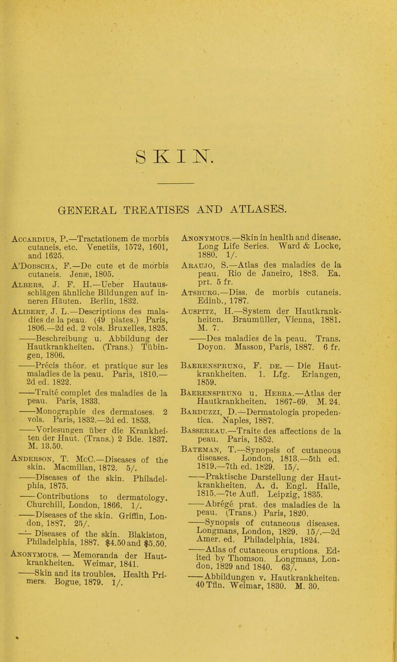 GENERAL TREATISES AND ATLASES. AccARDius, P.—Tractationem de morbis cutaneis, etc. Venetiis, 1572, 1601, and 1625. A'DoBscHA, F.—De cute et de morbis cutaneis. Jense, 1805. Albers, J. F. H.—Ueber Hautaus- schlagen ahnliche Bildungen auf in- neren Hituten. Berlin, 1832. Alibert, J. L.—Descriptions des mala- dies de la peau. (49 plates.) Paris, 1806.—2d ed. 2 vols. Bruxelles, 1825. Beschreibung u. Abbildung der Hautkrankheiten. (Trans.) Tubin- gen, 1806. Precis theor. et pratique sur Ics maladies de la peau. Paris, 1810.— 2d ed. 1822. Traite complet des maladies de la peau. Paris, 1833. Monographic des dermatoses. 2 vols. Paris, 1832.—2d ed. 1853. Vorlesungen liber die Krankhei- ten der Haut. (Trans.) 2 Bde. 1837. M. 13.50. Anderson, T. McC—Diseases of the skin. Macmillan, 1872. 5/. Diseases of the skin. Philadel- phia, 1875. Contributions to dermatology. Churchill, London, 1866. 1/. Diseases of the skin. Grifl3n, Lon- don, 1887. 2f)/. —^ Diseases of the skin. Blakiston Philadelphia, 1887. $4.50 and $5.50. Anonymous. — Memoranda der Haut- krankheiten. Weimar, 1841. Skin and its troubles. Health Pri- mers. Bogue, 1879. 1/. Anonymous.—Skin in health and disease. Long Life Series. Ward & Locke, 1880. 1/. Araujo, S.—Atlas des maladies de la peau. Rio de Janeiro, 18s3. Ea. prt. 5 fr. Atsburg.—Diss, de morbis cutaneis. Edinb., 1787. AuspiTz, H.—System der Hautkrank- heiten. Braumilller, Vienna, 1881. M. 7. Des maladies de la peau. Trans. Doyon. Masson, Paris, 1887. 6 fr. Baerensprung, F. de. — Die Haut- krankheiten. 1. Lfg. Erlangen, 1859. Baerensprung u, Hebra.—Atlas der Hautkrankheiten. 1867-69. M. 24. Barduzzi, D.—Dermatologia propeden- tica. Naples, 1887. Bassereau.—Traite des affections de la peau. Paris, 1852. Bateman, T.—Synopsis of cutaneous diseases. London, 1813.—5th ed. 1819.—7th ed. 1829. 15/. Praktische Darstellung der Haut- krankheiten. A. d. Engl. Halle, 1815.—7te Aufl. Leipzig, 1835. Abrege prat, des maladies de la peau. (Trans.) Paris, 1820. Synopsis of cutaneous diseases. Longmans, London, 1829. 15/.—2d Amer. ed. Philadelphia, 1824. —;—Atlas of cutaneous eruptions. Ed- ited by Thomson. Longmans, Lon- don, 1829 and 1840. 63/. Abbildungen v. PLiutkrankheiten. 40 Tfln. Weimar, 1830. M. 30.