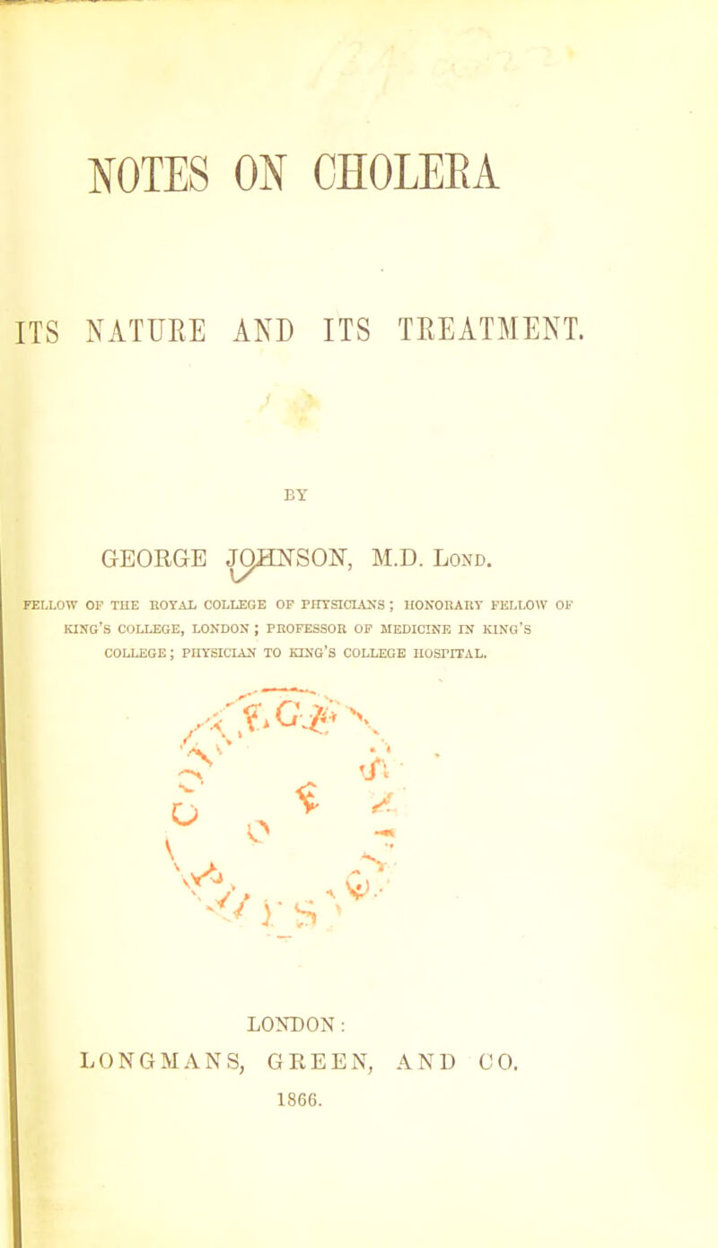 NOTES ON CHOLEEA ITS NATURE AND ITS TREATMENT. BY GEORGE JOHNSON, M.D. Lond. FELLOW OF THE ROYAL COLLEGE OF PHYSICLtNS ; HONORARY FELLOW OF KING'S COLLEGE, LONDON ; PROFESSOR OF MEDICINE IN KING'S COLLEGE ; PHYSICIAN TO KING'S COLLEGE HOSPITAL. LONDON: LONGMANS, GKEEN, AND GO. 1866.