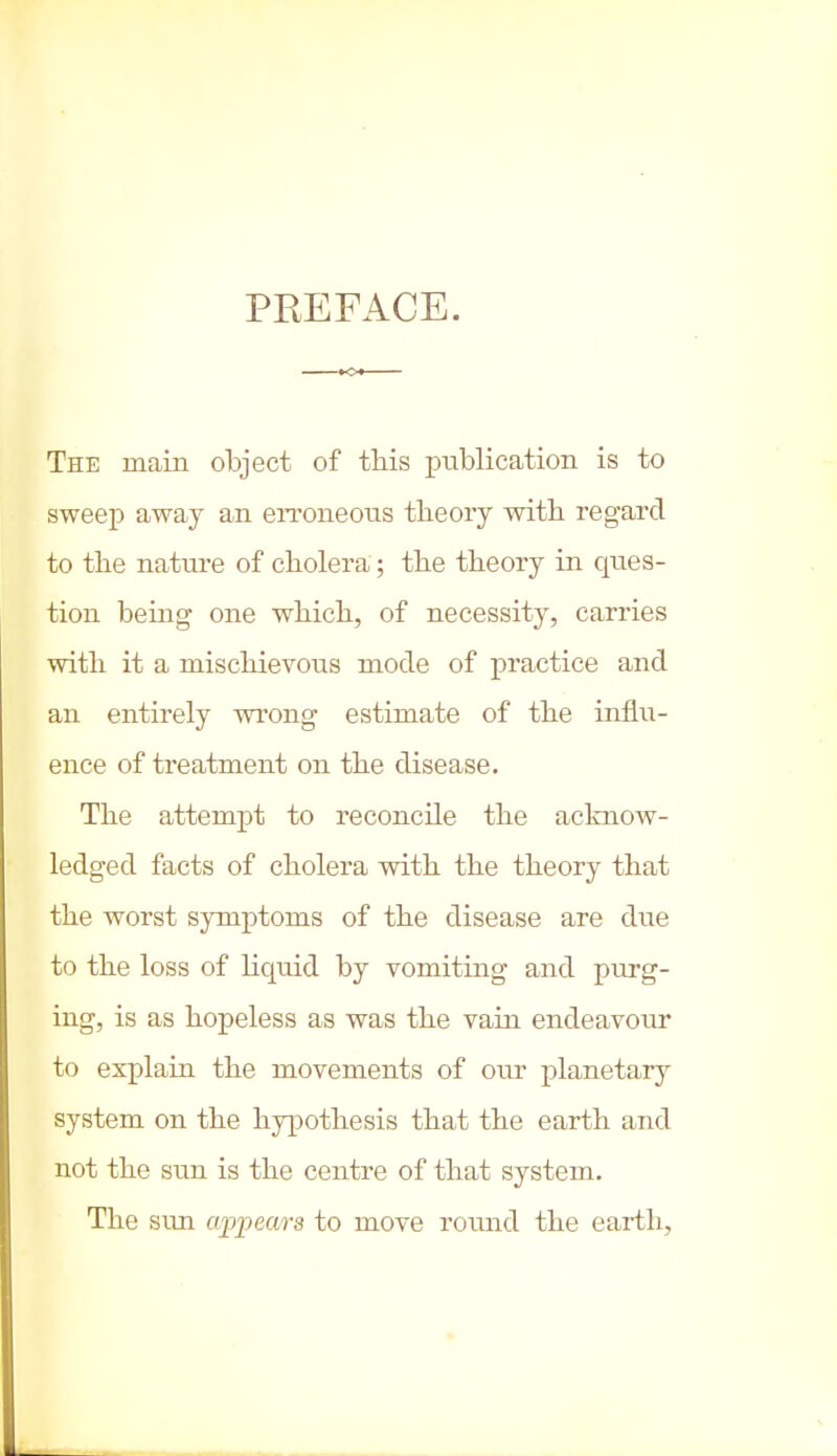 PREFACE. The main object of this publication is to sweep away an erroneous theory with regard to the nature of cholera; the theory in ques- tion being one which, of necessity, carries with it a mischievous mode of practice and an entirely wrong estimate of the influ- ence of treatment on the disease. The attempt to reconcile the acknow- ledged facts of cholera with the theory that the worst symptoms of the disease are due to the loss of liquid by vomiting and purg- ing, is as hopeless as was the vain endeavour to explain the movements of our planetary system on the hypothesis that the earth and not the sun is the centre of that system. The sun appears to move round the earth.