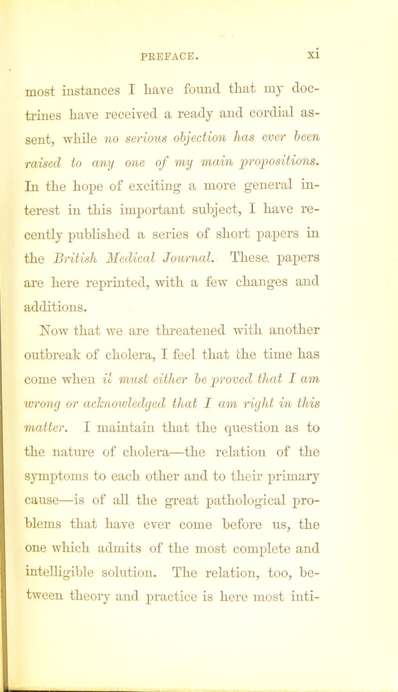 most instances I have found that my doc- trines have received a ready and cordial as- sent, while no serious objection has ever been raised to any one of my main propositions. In the hope of exciting a more general in- terest in this important subject, I have re- cently published a series of short papers in the British Medical Journal. These, papers are here reprinted, with a few changes and additions. Now that we are threatened with another outbreak of cholera, I feel that the time has come when il must either be proved that I am wrong or aclcnowledged that I am rigid in tliis matter. I maintain that the cpiestion as to the nature of cholera—the relation of the symptoms to each other and to their primary cause—is of all the great pathological pro- blems that have ever come before us, the one which admits of the most complete and intelligible solution. The relation, too, be- tween theory and practice is here most inti-