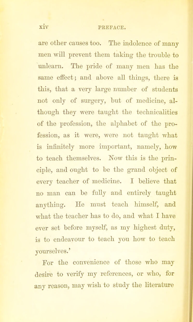 are other causes too. The indolence of many men will prevent them taking the trouble to unlearn. The pride of many men has the same effect; and above all things, there is this, that a very large number of students not only of surgery, but of medicine, al- though they were taught the technicalities of the profession, the alphabet of the pro- fession, as it were, were not taught what is infinitely more important, namely, how to teach themselves. Now this is the prin- ciple, and ought to be the grand object of every teacher of medicine. I believe that no man can be fully and entirely taught anything. He must teach himself, and what the teacher has to do, and what I have ever set before myself, as my highest duty, is to endeavour to teach you how to teach yourselves.' For the convenience of those who may desire to verify my references, or who, for any reason, may wish to study the literature