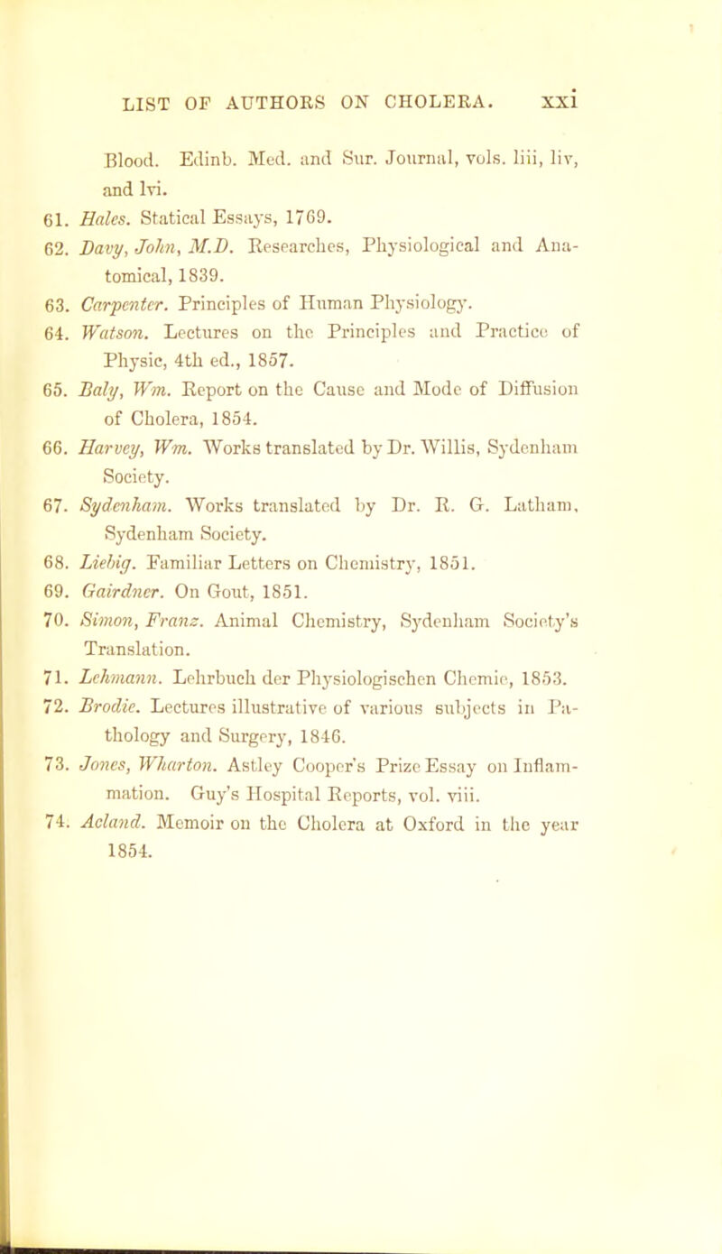 Blood. Edinb. Med. and Sur. Journal, vols, liii, liv, and lvi. 61. Hales. Statical Essays, 17C9. 62. Davy, John, M.B. Researches, Physiological and Ana- tomical, 1839. 63. Carpenter. Principles of Human Physiology. 64. Watson. Lectures on the Principles and Practice of Physic, 4th ed., 1857. 65. Baly, Wm. Report on the Cause and Mode of Diffusion of Cholera, 1854. 66. Harvey, Wm. Works translated by Dr. Willis, Sydenham Society. 67. Sydenham. Works translated by Dr. R. G. Latham, Sydenham Society. 68. Liehig. Familiar Letters on Chemistry, 1851. 69. Gairdner. On Gout, 1851. 70. Simon, Franz. Animal Chemistry, Sydenham Society's Translation. 71. Lehmann. Lehrbuch der Physiologischcn Chemie, 1853. 72. Brodie. Lectures illustrative of various subjects in Pa- thology and Surgery, 1846. 73. Jones, Wharton. Astley Cooper's Prize Essay on Inflam- mation. Guy's Hospital Reports, vol. viii. 74. Acland. Memoir on the Cholera at Oxford in the year 1854.