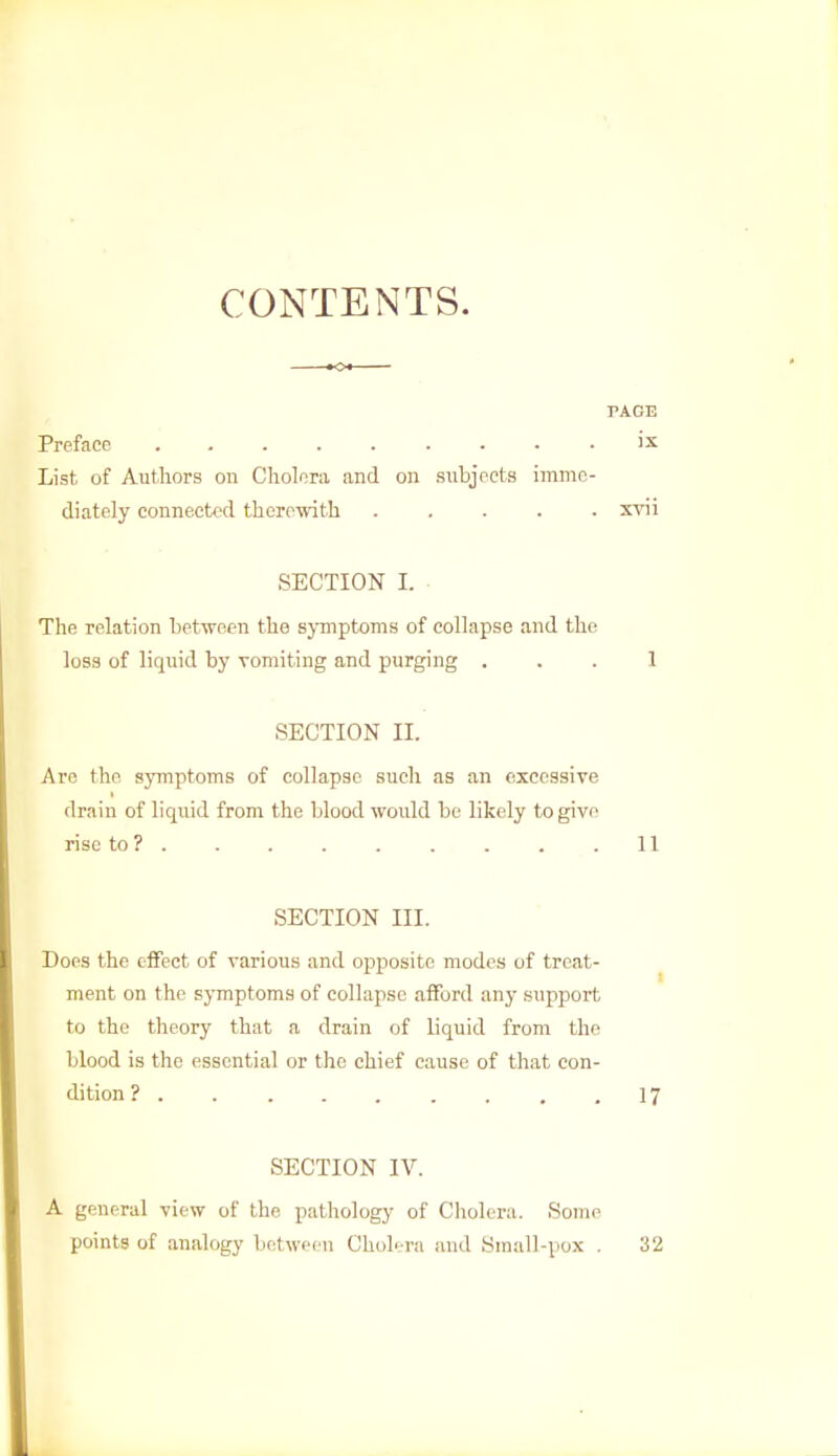 CONTENTS. PAGE Preface . ix List of Authors on Cholera and on subjects imme- diately connected therewith ..... xvii SECTION L The relation between the symptoms of collapse and the loss of liquid by vomiting and purging ... 1 SECTION H. Are the symptoms of collapse such as an excessive drain of liquid from the blood would be likely to give rise to ? . . .11 SECTION III. Does the effect of various and opposite modes of treat- ment on the symptoms of collapse afford any support to the theory that a drain of liquid from the blood is the essential or the chief cause of that con- dition ? 17 SECTION IV. A general view of the pathology of Cholera. Some points of analogy between Cholera and Small-pox . 32