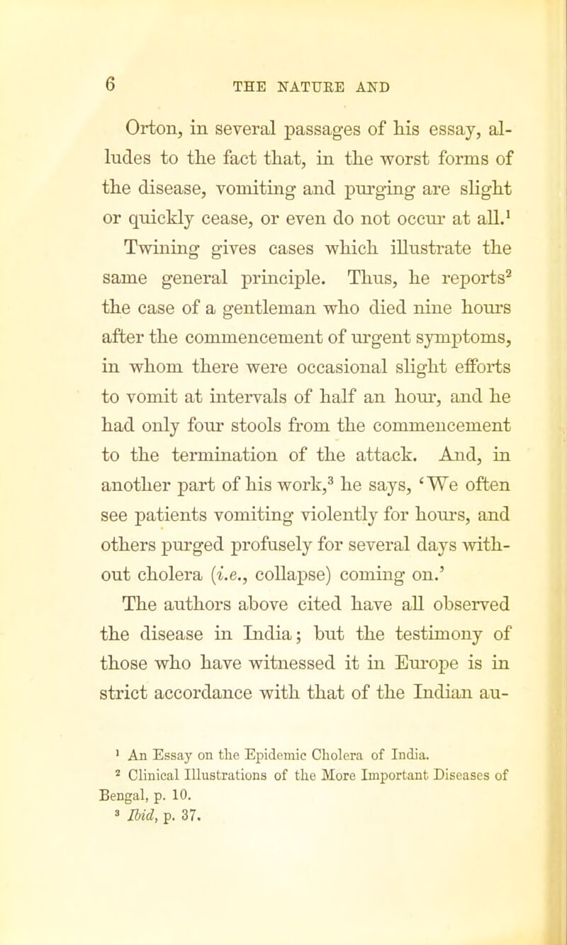 Orton, in several passages of his essay, al- ludes to the fact that, in the worst forms of the disease, vomiting and purging are slight or quickly cease, or even do not occur at all.1 Twining gives cases which illustrate the same general principle. Thus, he reports2 the case of a gentleman who died nine hoius after the commencement of urgent symptoms, in whom there were occasional slight efforts to vomit at intervals of half an hoiu, and he had only four stools from the commencement to the termination of the attach. And, in another part of his work,3 he says, 'We often see patients vomiting violently for hours, and others purged profusely for several days with- out cholera (i.e., collapse) coming on.' The authors above cited have all observed the disease in India; but the testimony of those who have witnessed it in Europe is in strict accordance with that of the Indian au- 1 An Essay on the Epidemic Cholera of India. 2 Clinical Illustrations of the More Important. Diseases of Bengal, p. 10. 3 Ibid, p. 37.