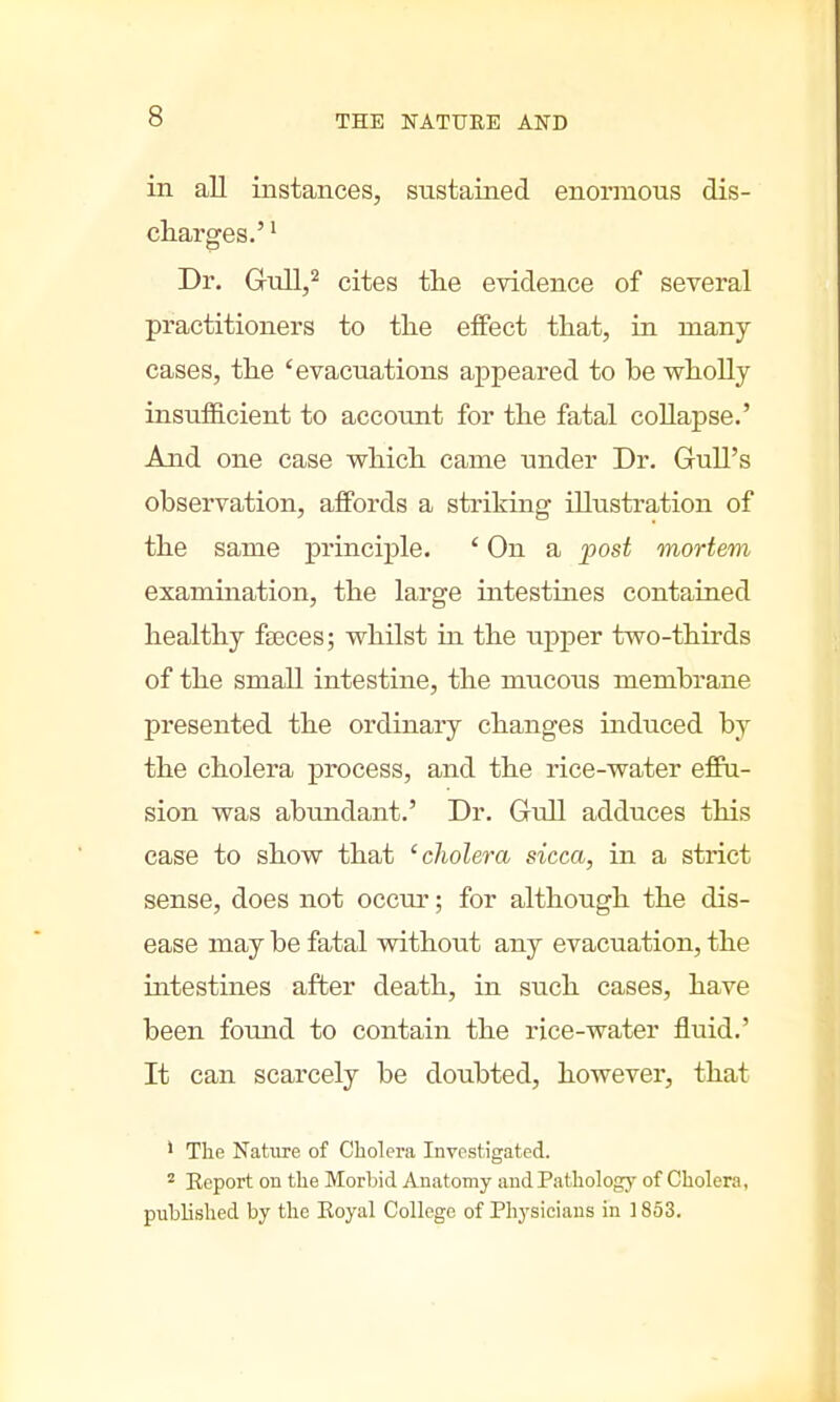 in all instances, sustained enormous dis- charges.' 1 Dr. Gull,2 cites the evidence of several practitioners to the effect that, in many- cases, the 'evacuations appeared to be wholly insufficient to account for the fatal collapse.' And one case which came under Dr. Gull's observation, affords a striking illustration of the same principle. ' On a post mortem examination, the large intestines contained healthy fseces; whilst in the upper two-thirds of the small intestine, the mucous membrane presented the ordinary changes induced by the cholera process, and the rice-water effu- sion was abundant.' Dr. Gull adduces this case to show that 'cholera sicca, in a strict sense, does not occur; for although the dis- ease may be fatal without any evacuation, the intestines after death, iu such cases, have been found to contain the rice-water fluid.' It can scarcely be doubted, however, that 1 The Nature of Cholera Investigated. 2 Eeport on the Morbid Anatomy and Pathology of Cholera, published by the Eoyal College of Physicians in 1853.