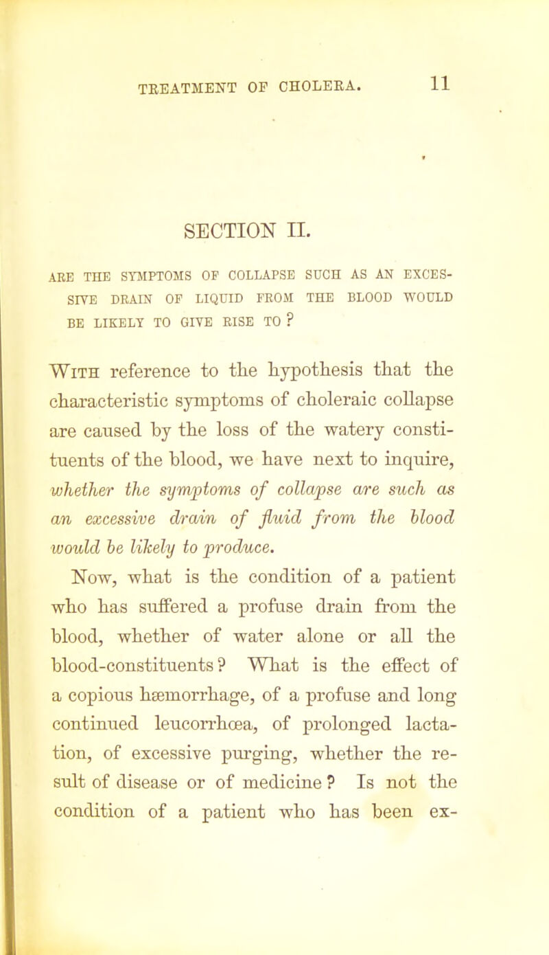 SECTION n. ARE THE SYMPTOMS OF COLLAPSE SUCH AS AN EXCES- SIVE DRAIN OF LIQUID FROM THE BLOOD WOULD BE LIKELY TO GIVE RISE TO ? With reference to tlie hypothesis that the characteristic symptoms of choleraic collapse are caused by the loss of the watery consti- tuents of the blood, we have next to inquire, whether the symptoms of collapse are such as an excessive drain of fluid from the blood would be likely to produce. Now, what is the condition of a patient who has suffered a profuse drain from the blood, whether of water alone or all the blood-constituents? What is the effect of a copious haemorrhage, of a profuse and long continued leucorrhoea, of prolonged lacta- tion, of excessive purging, whether the re- sult of disease or of medicine ? Is not the condition of a patient who has been ex-