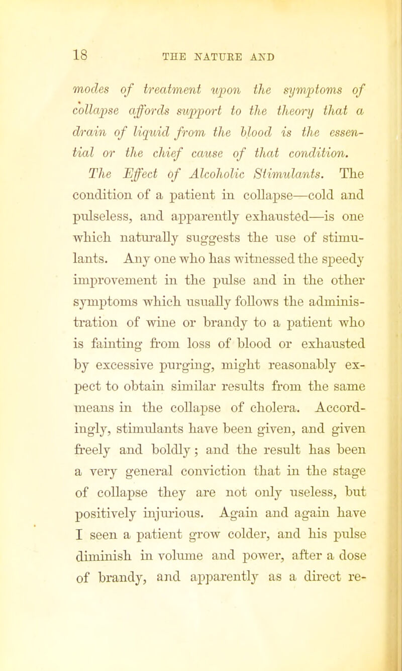 modes of treatment upon the symptoms of collapse affords support to the theory that a drain of liquid from the blood is the essen- tial or the chief cause of that condition. The Effect of Alcoholic Stimulants. The condition of a patient in collapse—cold and pidseless, and apparently exhausted—is one which naturally suggests the use of stimu- lants. Any one who has witnessed the speedy improvement in the pulse and in the other symptoms which usually follows the adminis- tration of wine or hrandy to a patient who is fainting from loss of blood or exhausted by excessive purging, might reasonably ex- pect to obtain similar results from the same means in the collapse of cholera. Accord- ingly, stimulants have been given, and given freely and boldly; and the result has been a very general conviction that in the stage of collapse they are not only useless, but positively injurious. Again and again have I seen a patient grow colder, and his pulse diminish in volume and power, after a dose of brandy, and apparently as a direct re-