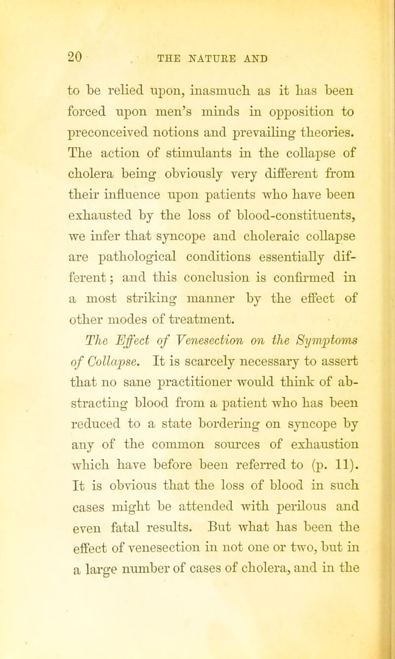 to be relied upon, inasmuch as it has been forced upon men's minds in opposition to preconceived notions and prevailing theories. The action of stimulants in the collapse of cholera being obviously very different from their influence upon patients who have been exhausted by the loss of blood-constituents, we infer that syncope and choleraic collapse are pathological conditions essentially dif- ferent ; and this conclusion is confirmed in a most striking manner by the effect of other modes of treatment. The Effect of Venesection on the Symptoms of Collapse. It is scarcely necessary to assert that no sane practitioner would think of ab- stracting blood from a patient who has been reduced to a state bordering on syncope by any of the common sources of exhaustion which have before been referred to (p. 11). It is obvious that the loss of blood in such cases might be attended with perilous and even fatal results. But what has been the effect of venesection in not one or two, but in a large number of cases of cholera, and in the