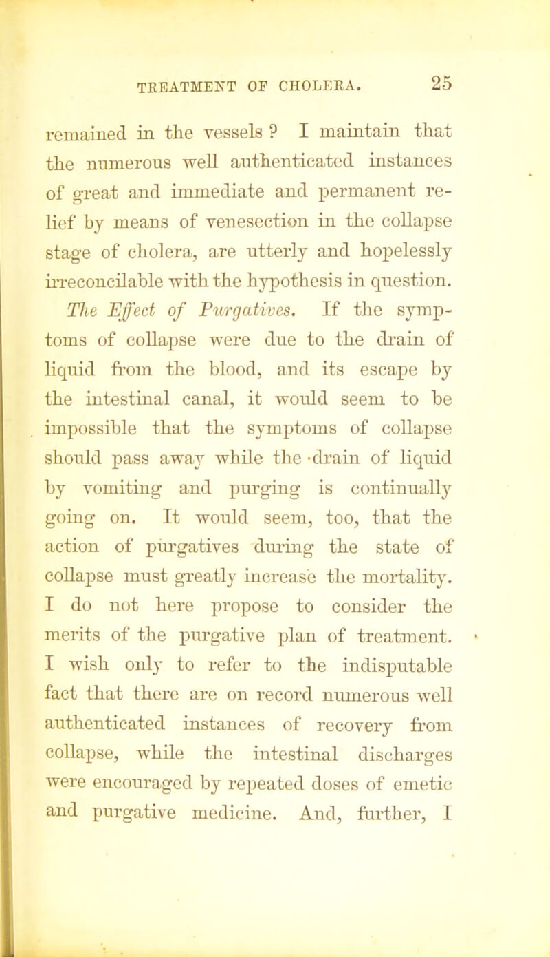 remained in the vessels ? I maintain that the numerous well authenticated instances of great and immediate and permanent re- lief by means of venesection in the collapse stage of cholera, are utterly and hopelessly irreconcilable with the hypothesis in question. The Effect of Purgatives. If the symp- toms of collapse were due to the drain of liquid from the blood, and its escape by the intestinal canal, it would seem to be impossible that the symptoms of collapse should pass away while the -drain of liquid by vomiting and purging is continually going on. It would seem, too, that the action of purgatives during the state of collapse must greatly increase the mortality. I do not here propose to consider the merits of the purgative plan of treatment. I wish only to refer to the indisputable fact that there are on record numerous well authenticated instances of recovery from collapse, while the intestinal discharges were encouraged by repeated doses of emetic and purgative medicine. And, further, I