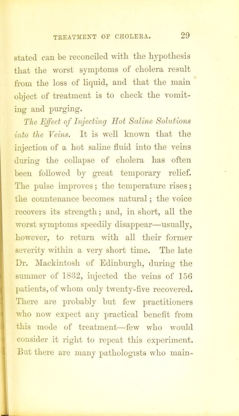 stated can be reconciled with the hypothesis that the worst symptoms of cholera result from the loss of liquid, and that the main object of treatment is to check the vomit- ing and purging. The Effect of Injecting Hot Saline Solutions into the Veins. It is well known that the injection of a hot saline fluid into the veins during the collapse of cholera has often been followed by great temporary relief. The pulse improves; the temperature rises; the countenance becomes natural; the voice recovers its strength; and, in short, all the worst symptoms speedily disappear—usually, however, to return with all their former severity within a very short time. The late Dr. Mackintosh of Edinburgh, during the summer of 1832, injected the veins of 156 patients, of whom only twenty-five recovered. There are probably but few practitioners who now expect any practical benefit from this mode of treatment—few who would consider it right to repeat this experiment. But there are many pathologists who main-