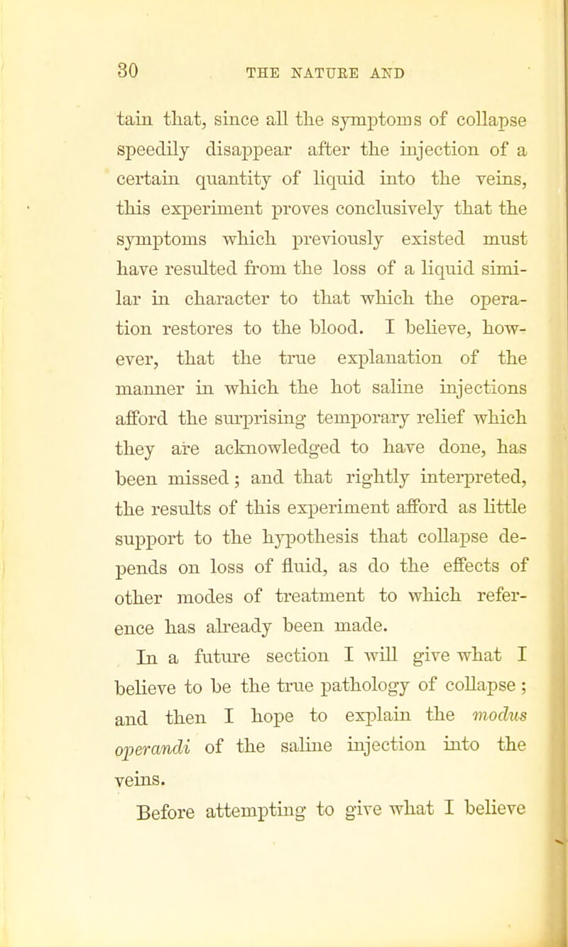 tain that, since all the symptoms of collapse speedily disappear after the injection of a certain quantity of liquid into the veins, this experiment proves conclusively that the symptoms which previously existed must have resulted from the loss of a liquid simi- lar in character to that which the opera- tion restores to the blood. I believe, how- ever, that the true explanation of the manner in which the hot saline injections afford the surprising temporary relief which they are acknowledged to have done, has been missed; and that rightly interpreted, the results of this experiment afford as little support to the hypothesis that collapse de- pends on loss of fluid, as do the effects of other modes of treatment to which refer- ence has already been made. In a future section I Avill give what I believe to be the true pathology of collapse ; and then I hope to explain the modus operandi of the saline injection into the veins. Before attempting to give what I believe