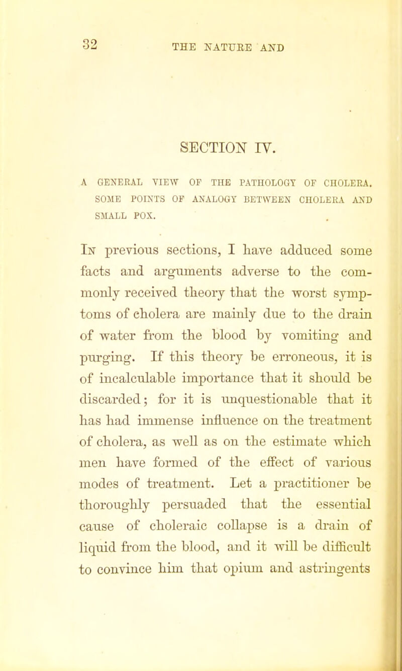 SECTION rv. A GENERAL VIEW OP THE PATHOLOGY OF CHOLERA. SOME POINTS OF ANALOGY BETWEEN CHOLERA AND SMALL POX. In previous sections, I have adduced some facts and arguments adverse to the com- monly received theory that the worst symp- toms of cholera are mainly due to the drain of water from the blood by vomiting and purging. If this theory be erroneous, it is of incalculable importance that it shoidd be discarded; for it is unquestionable that it has had immense influence on the treatment of cholera, as well as on the estimate which men have formed of the effect of various modes of treatment. Let a practitioner be thoroughly persuaded that the essential cause of choleraic collapse is a drain of liquid from the blood, and it will be difficult to convince him that opium and astringents