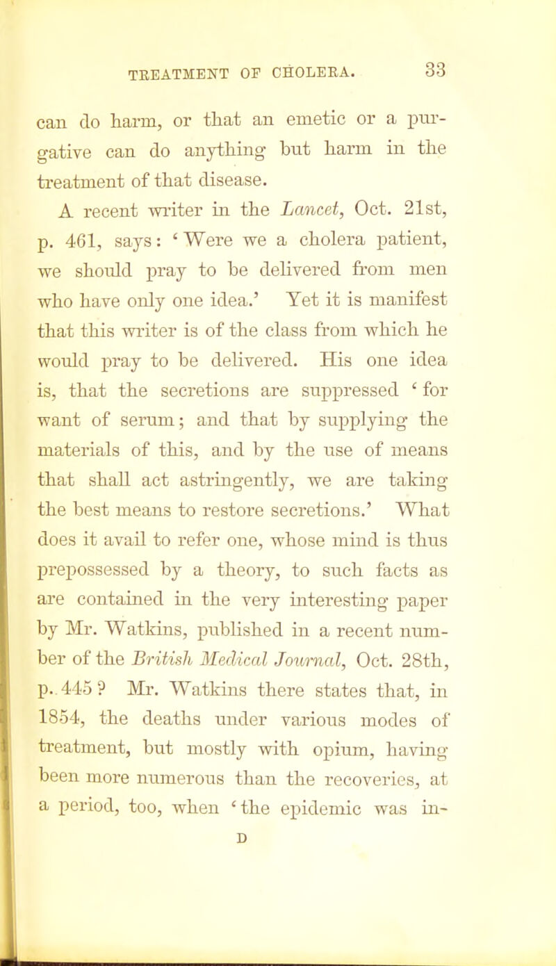 can do harm, or that an emetic or a pur- gative can do anything but harm in the treatment of that disease. A recent miter in the Lancet, Oct. 21st, p. 461, says: ' Were we a cholera patient, we should pray to be delivered from men who have only one idea.' Yet it is manifest that this miter is of the class from which he would pray to be delivered. His one idea is, that the secretions are suppressed ' for want of serum; and that by supplying the materials of this, and by the use of means that shall act astringently, we are taking the best means to restore secretions.' What does it avail to refer one, whose mind is thus prepossessed by a theory, to such facts as are contained in the very interesting paper by Mr. Watkins, published in a recent num- ber of the British Medical Journal, Oct. 28th, p.. 445? Mr. Watkins there states that, in 1854, the deaths under various modes of treatment, but mostly with opium, having been more numerous than the recoveries, at a period, too, when 'the epidemic was in-