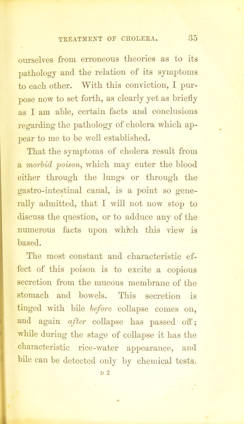 ourselves from erroneous theories as to its pathology and the relation of its symptoms to each other. With this conviction, I pur- pose now to set forth, as clearly yet as briefly as I am able, certain facts and conclusions regarding the pathology of cholera which ap- pear to me to be well established. That the symptoms of cholera result from a morbid poison, which may enter the blood either through the lungs or through the gastro-intestinal canal, is a point so gene- rally admitted, that I will not now stop to discuss the question, or to adduce any of the numerous facts upon which this view is based. The most constant and characteristic ef- fect of this poison is to excite a copious secretion from the mucous membrane of the stomach and bowels. This secretion is tinged with bile before collapse comes on, and again after collapse has passed off; while during the stage of collapse it has the characteristic rice-water appearance, and bile can be detected only by chemical tests. i) 2