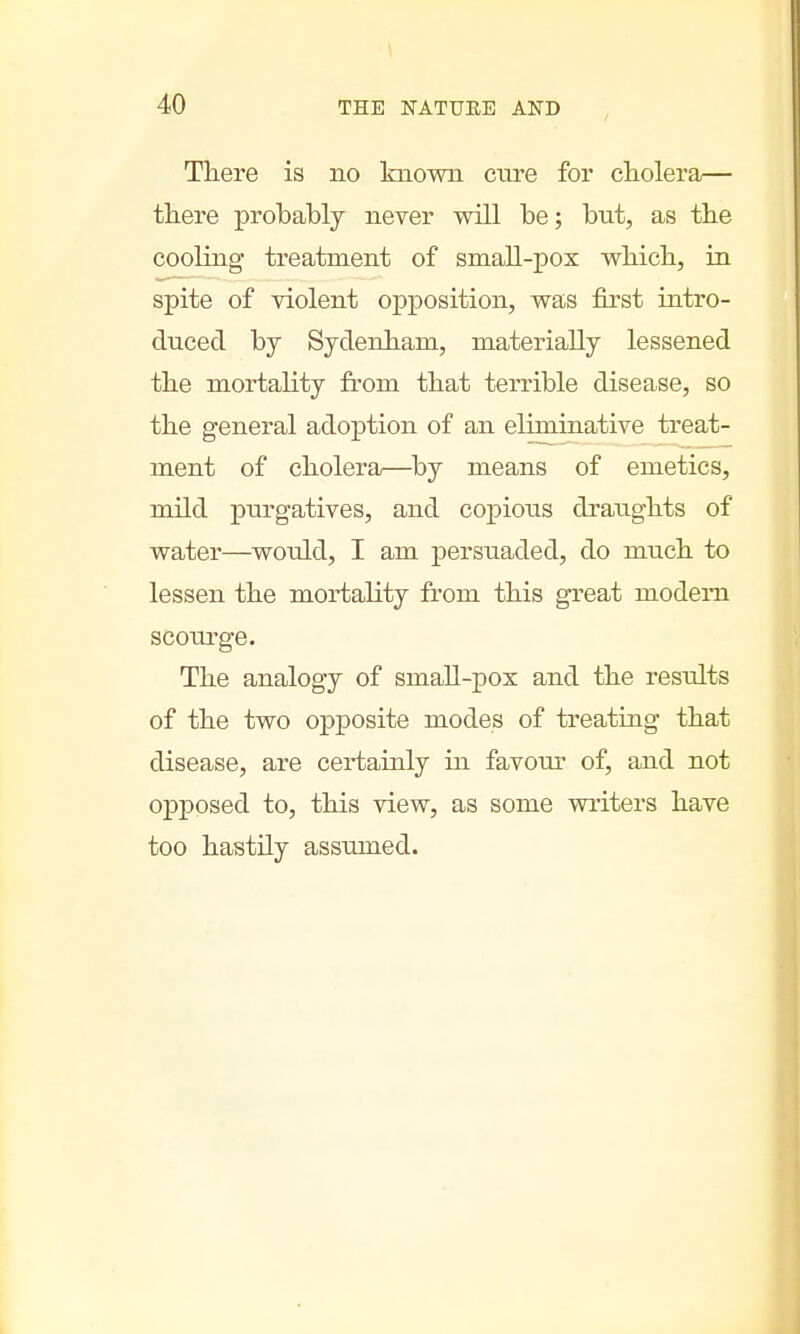 There is no known cure for cholera— there probably never will be; but, as the cooling treatment of small-pox which, in spite of violent opposition, was first intro- duced by Sydenham, materially lessened the mortality from that terrible disease, so the general adoption of an eliminative treat- ment of cholera—by means of emetics, mild purgatives, and copious draughts of water—would, I am persuaded, do much to lessen the mortality from this great modem scourge. The analogy of small-pox and the residts of the two opposite modes of treating that disease, are certainly in favour of, and not opposed to, this view, as some writers have too hastily assumed.