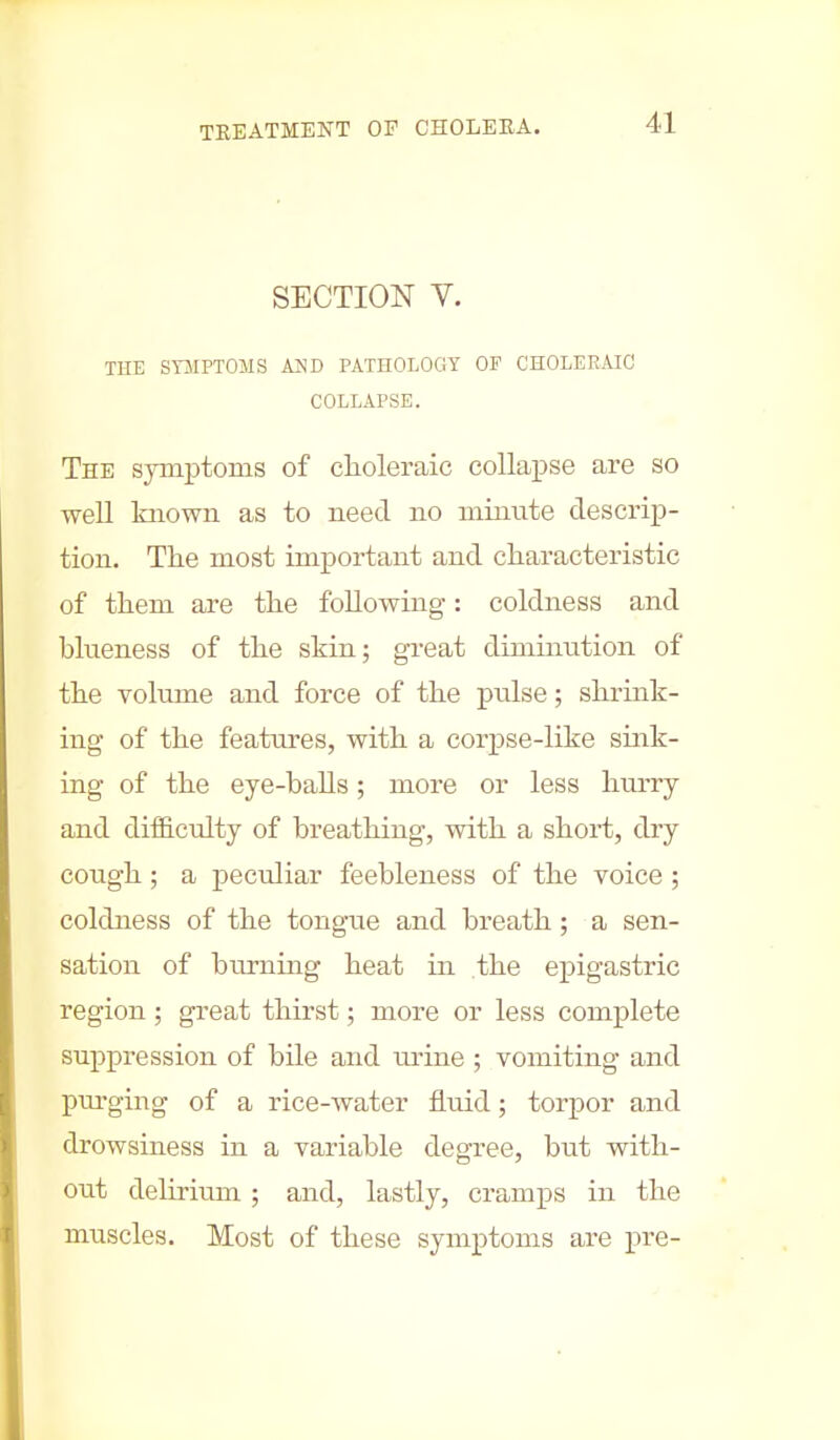 SECTION Y. THE SYMPTOMS AND PATHOLOGY OF CHOLERAIC COLLAPSE. The symptoms of choleraic collapse are so well known as to need no minute descrip- tion. The most important and characteristic of them are the following: coldness and blneness of the skin; great diminution of the volume and force of the pulse; shrink- ing of the features, with a corpse-like sink- ing of the eye-balls; more or less hurry and difficulty of breathing, with a short, dry cough ; a peculiar feebleness of the voice ; coldness of the tongue and breath; a sen- sation of burning heat in the epigastric region; great thirst; more or less complete suppression of bile and urine ; vomiting and purging of a rice-water fluid; torpor and drowsiness in a variable degree, but with- out delirium ; and, lastly, cramps in the muscles. Most of these symptoms are -pre-