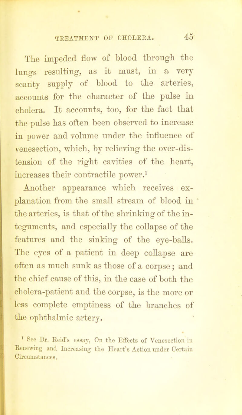 The impeded flow of blood through the lungs resulting, as it must, in a very scanty supply of blood to the arteries, accounts for the character of the pulse in cholera. It accounts, too, for the fact that the pulse has often been observed to increase in power and volume under the influence of venesection, which, by relieving the over-dis- tension of the right cavities of the heai't, increases their contractile power.1 Another appearance which receives ex- planation from the small stream of blood in the arteries, is that of the shrinking of the in- teguments, and especially the collapse of the features and the sinking of the eye-balls. The eyes of a patient in deep collapse are often as much sunk as those of a corpse; and the chief cause of this, in the case of both the cholera-patient and the corpse, is the more or less complete emptiness of the branches of the ophthalmic artery. ' See Dr. Keid's essay, On the Effects of Venesection in Kenewing and Increasing the Heart's Action under Certain Circumstances.