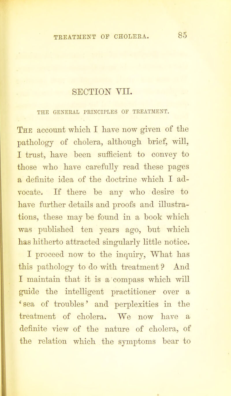 SECTION VII. THE GENERAL PRINCIPLES OF TREATMENT. The account which I have now given of the pathology of cholera, although brief, will, I trust, have been sufficient to convey to those who have carefully read these pages a definite idea of the doctrine which I ad- vocate. If there be any who desire to have further details and proofs and illustra- tions, these may be found in a booh which was published ten years ago, but which has hitherto attracted singularly little notice. I proceed now to the inquiry, What has this pathology to do with treatment ? And I maintain that it is a compass which will guide the intelligent practitioner over a ' sea of troubles' and perplexities in the treatment of cholera. We now have a definite view of the nature of cholera, of the relation which the symptoms bear to