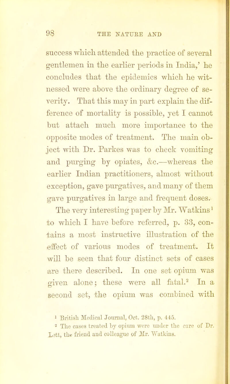 success which attended the practice of several gentlemen in the earlier periods in India,' he concludes that the epidemics which he wit- nessed were above the ordinary degree of se- verity. That this may in part explain the dif- ference of mortality is possible, yet I cannot but attach much more importance to the opposite modes of treatment. The main ob- ject with Dr. Partes was to check vomiting and purging by opiates, &c.—whereas the earlier Indian practitioners, almost without exception, gave purgatives, and many of them gave purgatives ha large and frequent doses. The very interesting paper hj Mr. Watkins1 to which I have before referred, p. 33, con- tains a most instructive illustration of the reflect of various modes of treatment. It will be seen that fom- distinct sets of cases are there described. In one set opium was given alone; these were all fatal.2 In a second set, the opium was combined with 3 British Medical Journal, Oct. 28th, p. 445. 2 The cases treated by opium were under the care of Dr. Jjgtt, the friend and colleague of Mr. Watkins.