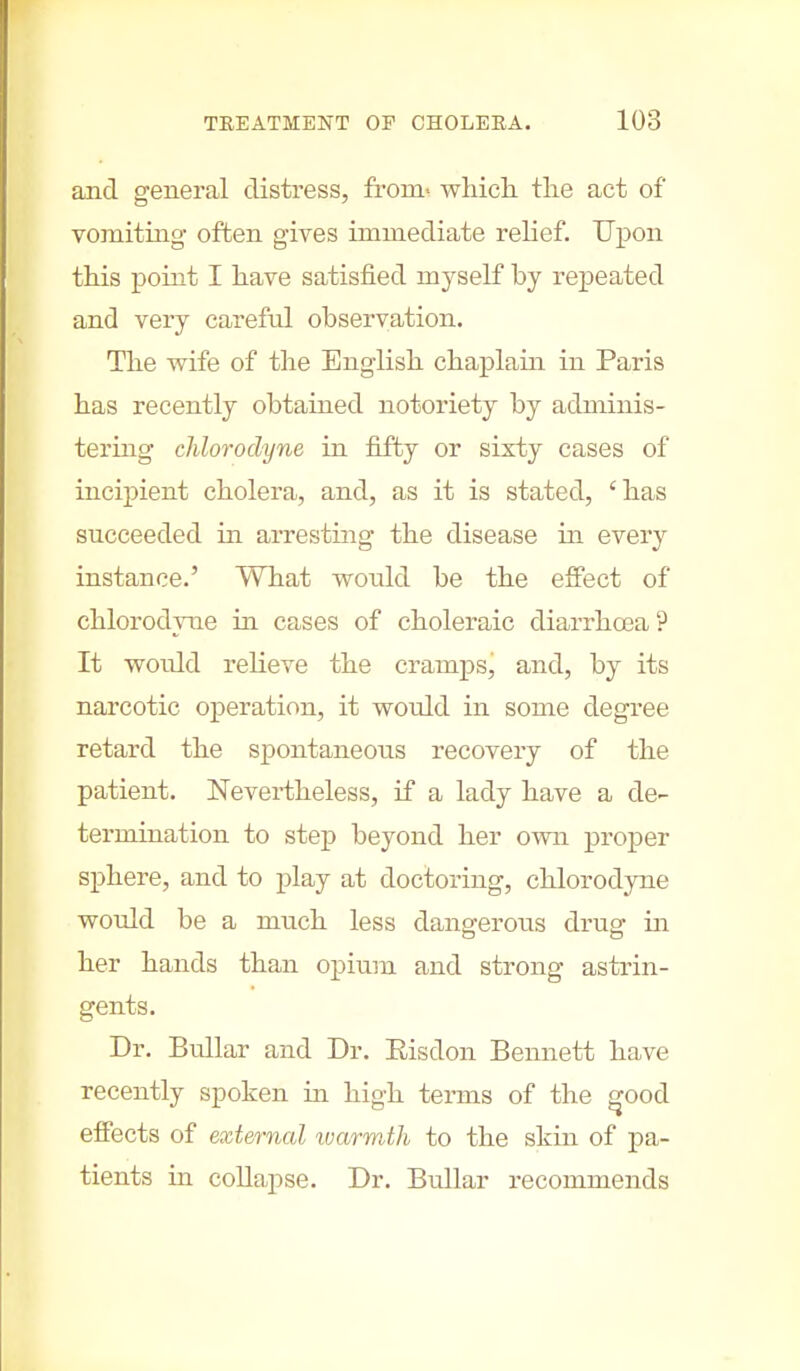 and general distress, from- which the act of vomiting often gives immediate relief. Upon this point I have satisfied myself by repeated and very careful observation. The wife of the English chaplain in Paris has recently obtained notoriety by adminis- tering chlorodyne in fifty or sixty cases of incipient cholera, and, as it is stated, 'has succeeded in arresting the disease in every instance.' What would be the effect of chlorodyne in cases of choleraic diarrhoea ? It wordd relieve the cramps, and, by its narcotic operation, it would in some degree retard the spontaneous recovery of the patient. Nevertheless, if a lady have a de- termination to step beyond her own proper sphere, and to play at doctoring, chlorodyne would be a much less dangerous drug in her hands than opium and strong astrin- gents. Dr. Bullar and Dr. Eisdon Bennett have recently spoken in high terms of the good effects of external tvarmth to the skin of pa- tients in collapse. Dr. Bullar recommends