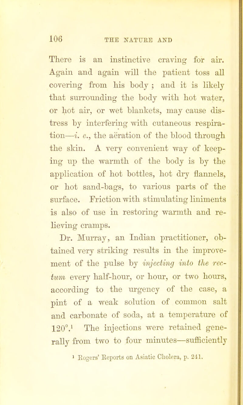 There is an instinctive craving for air. Again and again will the patient toss all covering from his body ; and it is likely that snrronnding the body with hot water, or hot air, or wet blankets, may cause dis- tress by interfering with cutaneous respira- tion—i. e., the aeration of the blood through the skin. A very convenient way of keep- ing up the warmth of the body is by the application of hot bottles, hot dry flannels, or hot sand-bags, to various parts of the surface. Friction with stimulating liniments is also of use in restoring warmth and re- lieving cramps. Dr. Murray, an Indian practitioner, ob- tained very striking results in the improve- ment of the pulse by injecting into the rec- tum every half-hour, or hour, or two hours, according to the urgency of the case, a pint of a weak solution of common salt and carbonate of soda, at a temperature of 120°.1 The injections were retained gene- rally from two to foiu* minutes—sufficiently 1 Rogers' Reports on Asiatic Cholera, p. 241.