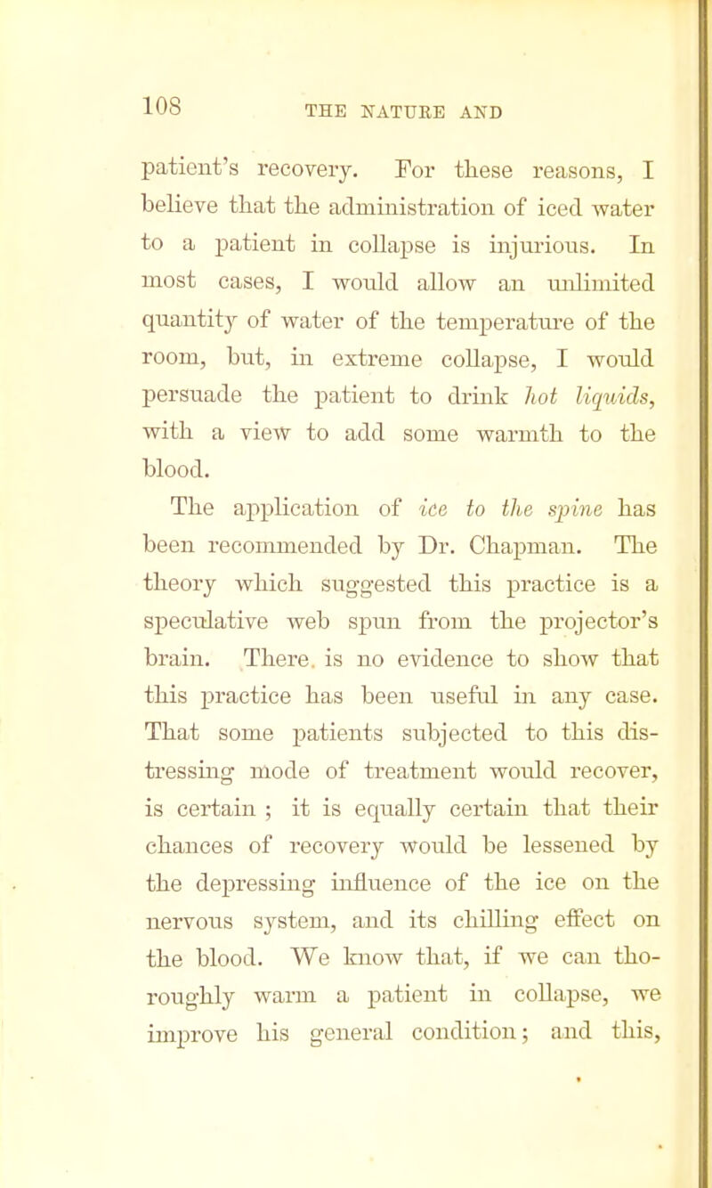 patient's recovery. Tor these reasons, I believe that the administration of iced water to a patient in collapse is injurious. In most cases, I would allow an unlimited quantity of water of the temperature of the room, but, in extreme collapse, I would persuade the patient to drink hot liquids, with a view to add some warmth to the blood. The application of ice to the spine has been recommended by Dr. Chapman. The theory which suggested this practice is a speculative web spun from the projector's brain. There, is no evidence to show that this practice has been useful in any case. That some patients subjected to this dis- tressing mode of treatment would recover, is certain ; it is equally certain that their chances of recovery would be lessened by the depressing influence of the ice on the nervous system, and its chilling effect on the blood. We know that, if we can tho- roughly warm a patient in collapse, we improve his general condition; and this,