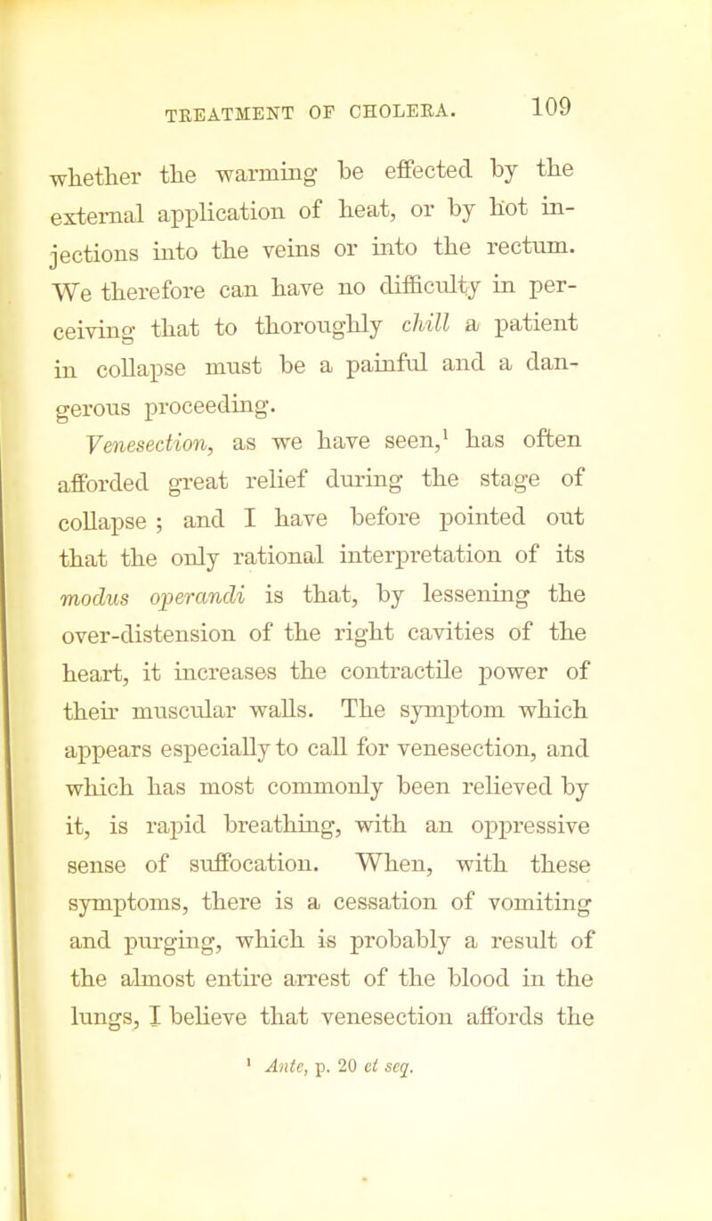 whether the warming be effected by the external application of heat, or by hot in- jections into the veins or into the rectum. We therefore can have no difficulty in per- ceiving that to thoroughly chill a patient in collapse must be a painful and a dan- gerous proceeding. Venesection, as we have seen,1 has often afforded great relief during the stage of collapse ; and I have before pointed out that the only rational interpretation of its modus operandi is that, by lessening the over-distension of the right cavities of the heart, it increases the contractile power of then muscidar walls. The symptom which appears especially to call for venesection, and which has most commonly been relieved by it, is rapid breathing, with an oppressive sense of suffocation. When, with these symptoms, there is a cessation of vomiting and purging, which is probably a result of the almost entire arrest of the blood in the lungs, I believe that venesection affords the 1 Ante, p. 20 ct scq.