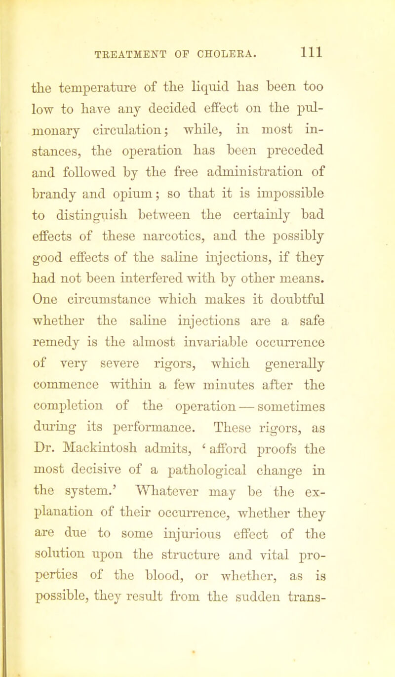 the temperature of the liquid has been too low to have any decided effect on the prd- nionary circulation; while, in most in- stances, the operation has been preceded and followed by the free administration of brandy and opium; so that it is impossible to distinguish between the certainly bad effects of these narcotics, and the possibly good effects of the saline injections, if they had not been interfered with by other means. One circumstance which makes it doubtful whether the saline injections are a safe remedy is the almost invariable occurrence of very severe rigors, which generally commence within a few minutes after the completion of the operation — sometimes during its performance. These rigors, as Dr. Mackintosh admits, ' afford proofs the most decisive of a pathological change in the system.' Whatever may be the ex- planation of their occurrence, whether they are due to some injurious effect of the solution upon the structure and vital pro- perties of the blood, or whether, as is possible, they result from the sudden trans-