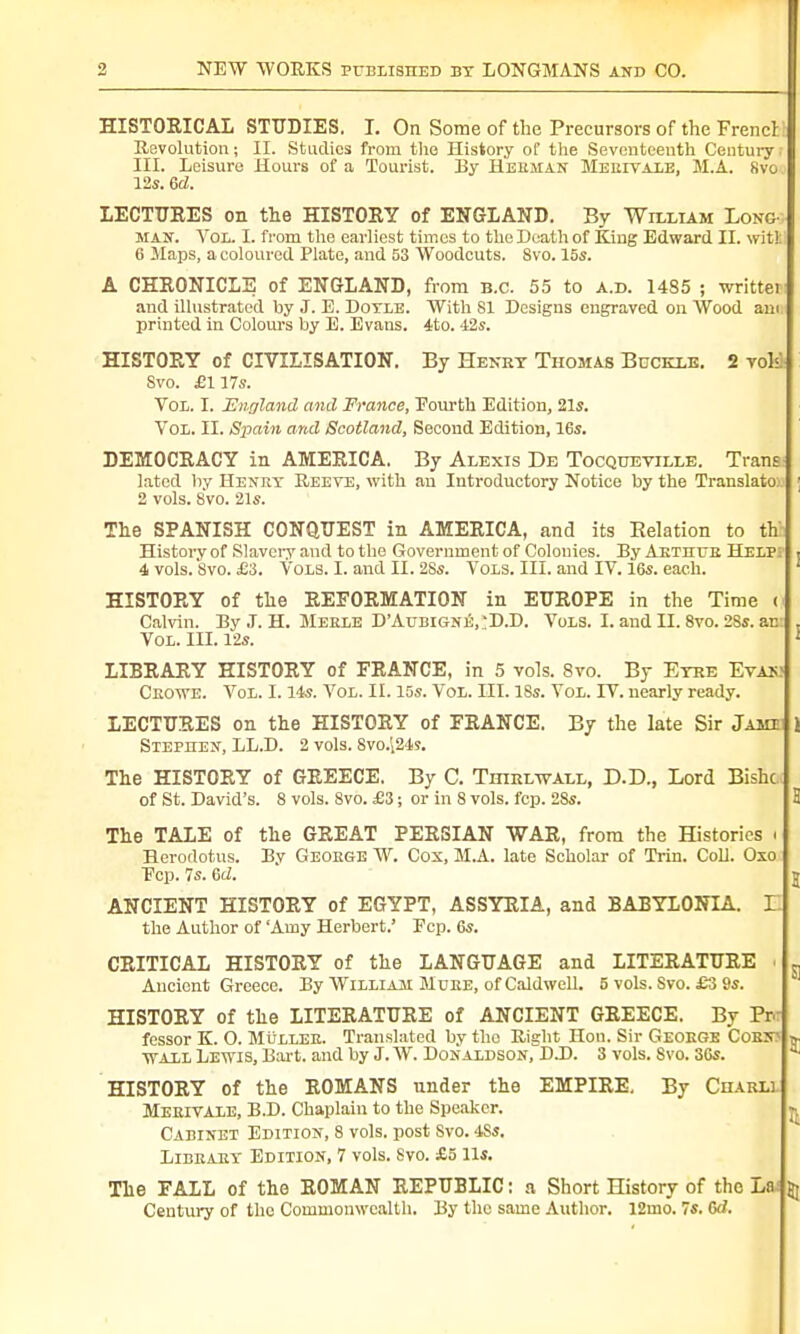 HISTORICAL STUDIES. I. On Some of the Precursors of the Frencr I Revolution; II. Studies from the History of the Seventeenth Century III. Leisure Hours of a Tourist. By Heiiiian Meuivale, M.A. Kvo 12s. 6d. LECTURES on the HISTORY of ENGLAND. By William Long man. Vol. L from the earliest times to the Death of King Edward II. wit!: 6 Maps, a coloured Plate, and 53 Woodcuts. 8vo. 15s. A CHRONICLE of ENGLAND, from B.C. 55 to a.d. 14S5 ; writtei and illustrated by J. E. Doyle. With SI Designs engraved on Wood am printed in Colours by E. Evans. 4to. 42s. HISTORY of CIVILISATION. By Henry Thomas Buckle. 2 voK Svo. £117s. Vol. I. England and France, Pourth Edition, 21s. Vol. II. Spain and Scotland, Second Edition, 16s. DEMOCRACY in AMERICA. By Alexis De Tocqtjeville. Trans lated by Henry Reeve, with an Introductory Notice by the Translato 2 vols. Svo. 21s. The SPANISH CONQUEST in AMERICA, and its Eelation to th History of Slavery and to the Government of Colonies. By Arthur Helpi ■ 4 vols. Svo. £3. Vols. I. and II. 2Ss. Vols. III. and IV. 16s. each. HISTORY of the REFORMATION in EUROPE in the Time < Calvin. By J. H. Merle D'Aubigne,:D.D. Vols. I. and II. 8vo. 2Ss. an: . Vol. III. 12s. ; LIBRARY HISTORY of FRANCE, in 5 vols. 8vo. By Eyre Evan; Crowe. Vol. 1.14s. Vol. II. 15s. Vol. III. 18s. Vol. IV. nearly ready. LECTURES on the HISTORY of FRANCE. By the late Sir J ami 1 Stephen, LL.D. 2 vols. 8vo.i24s. The HISTORY of GREECE. By C. Thirlwall, D.D., Lord Bishc of St. David's. 8 vols. 8vo. £3; or in 8 vols. fcp. 2Ss. 3 The TALE of the GREAT PERSIAN WAR, from the Histories « Herodotus. By George W. Cox, M.A. late Scholar of Trin. Coll. Oxo Pep. 7s. Gd. v ANCIENT HISTORY of EGYPT, ASSYRIA, and BABYLONIA, i: the Author of 'Amy Herbert.' Fcp. 6s. CRITICAL HISTORY of the LANGUAGE and LITERATURE i „ Ancient Greece. By William Mure, of Caldwell. 5 vols. Svo. £3 9s. HISTORY of the LITERATURE of ANCIENT GREECE. By Em fessor K. O. Muller. Translated by the Right Hon. Sir Geoege Corn? » wall Lewis, Bart, and by J. W. Donaldson, DJD. 3 vols. Svo. 36s. a HISTORY of the ROMANS under the EMPIRE, By Charli. Meeiyale, B.D. Chaplain to the Speaker. Cabinet Edition, 8 vols, post Svo. 4Ss. Library Edition, 7 vols. Svo. £5 lis. The FALL of the ROMAN REPUBLIC: a Short History of the La: jj Century of the Commonwealth. By the same Author. 12mo. 7s. 6c?.