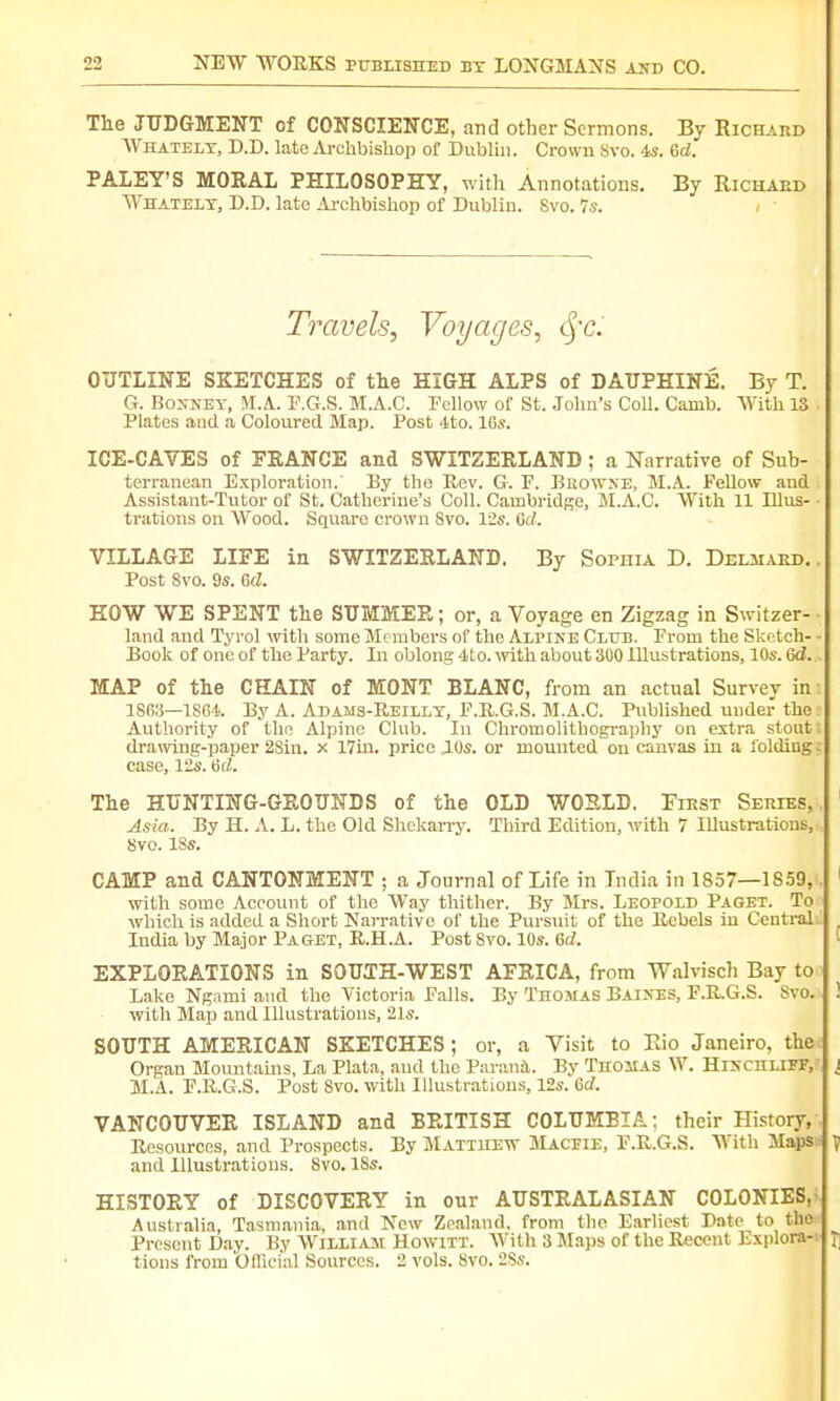 The JUDGMENT of CONSCIENCE, and other Sermons. By Richard Whately, D.D. late Archbishop of Dublin. Crown Svo. is. Gd. PALEY'S MORAL PHILOSOPHY, with Annotations. By Richaed Whately, D.D. late Archbishop of Dublin. Svo. 7s. Travels, Voyages, eye. OUTLINE SKETCHES of the HIGH ALPS of DAUPHINE. By T. G. Bonney, M.A. T.G.S. M.A.C. Fellow of St. John's Coll. Camb. With IS Plates and a Coloured Map. Post 4to. lGs. ICE-CAVES of PRANCE and SWITZERLAND ; a Narrative of Sub- terranean Exploration. By the Rev. G. F. Browne, M.A. Fellow and Assistant-Tutor of St. Catherine's Coll. Cambridge, M.A.C. With 11 Illus- trations on Wood. Square crown Svo. lis. Gd. VILLAGE LIFE in SWITZERLAND. By SorniA D. Delmard. Post Svo. 9s. Gd. HOW WE SPENT the SUMMER; or, a Voyage en Zigzag in Switzer- land and Tyrol with some Members of the Alpine Club. From the Sketch- Book of one of the Party. In oblong 4to. with about 300 Illustrations, 10s. Gd. MAP of the CHAIN of MONT BLANC, from an actual Survey in 1868—1864. By A. Adams-Reilly, F.R.G.S. M.A.C. Published under the Authority of the Alpine Club. In Chromolithography on extra stout drawing-paper 2Sin. x 17in. price JOs. or mounted on canvas in a folding case, 12s. Gd. The HUNTING-GROUNDS of the OLD WORLD. First Series, Asia. By H. A. L. the Old Shekarry. Third Edition, with 7 Illustrations, Svo. ISs. CAMP and CANTONMENT ; a Journal of Life in India in 1857— 1S59, with some Account of the Way thither. By Mrs. Leopold Paget. To which is added a Short Narrative of the Pursuit of the Rebels in Central India by Major Paget, R.H.A. Post Svo. 10s. Gd. EXPLORATIONS in SOUTH-WEST AFRICA, from Walvisch Bay to Lake Ngami and the Victoria Falls. By Tnosf as Baixes, F.RG.S. Svo. with Map and Illustrations, 21s. SOUTH AMERICAN SKETCHES ; or, a Visit to Rio Janeiro, the Organ Mountains, La Plata, and the Parana. By Thomas W. Hixchliff, M.A. F.RG.S. Post Svo. with Illustrations, 12s. Gd. VANCOUVER ISLAND and BRITISH COLUMBIA; their History, Resources, and Prospects. By Matthew Macpie, F.R.G.S. With Maps and Illustrations. 8vo. ISs. HISTORY of DISCOVERY in our AUSTRALASIAN COLONIES, Australia, Tasmania, and New Zealand, from the Earliest Date to the Present Day. By William Howitt. With 3 Maps of the Recent Explora- tions from Official Sources. 2 vols. Svo. 2Ss.