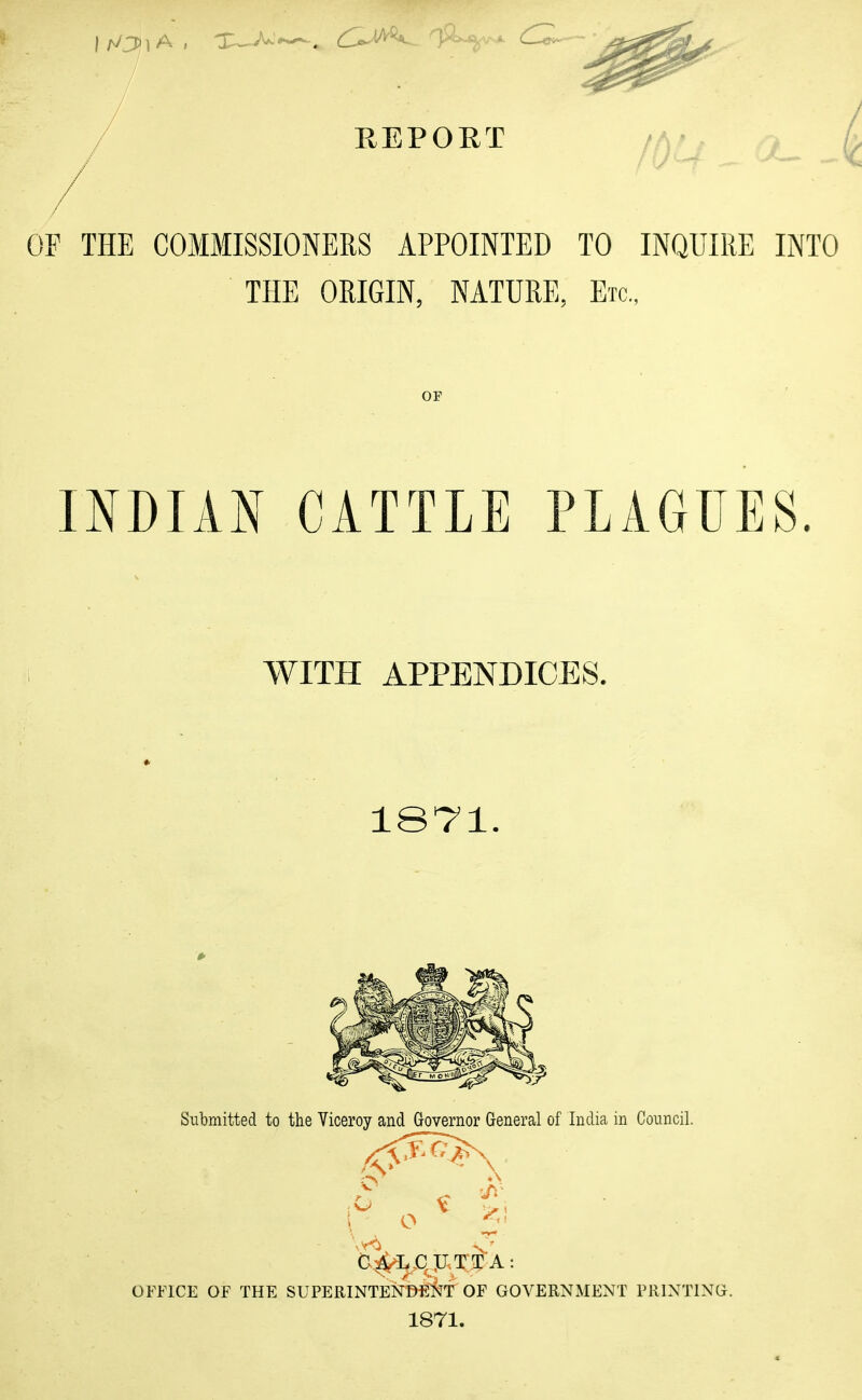 1,0) A , » d~ REPORT IOQ ^— 01' THE COMMISSIONERS APPOINTED TO INQUIRE INTO THE ORIGIN, NATURE, Etc., OF INDIAN CATTLE PLAGUES. WITH APPENDICES. 1871. Submitted to the Viceroy and Governor General of India in Council. ^ iff b^L,ClLTTTA: OFFICE OF THE SUPERINTENDENT OF GOVERNMENT PRINTING. 1871.