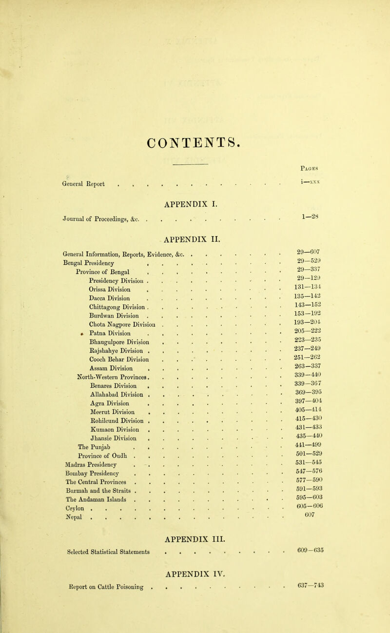 CONTENTS. Geueral Keport APPENDIX I. Journal of Proceedings, &c APPENDIX II. General Information, Keports, Evidence, &c. . Bengal Presidency Province of Bengal , Presidency Division Orissa Division Dacca Division ...... Chittagong Division . . ... Burdwan Division ...... Chota Nagpore Division * Patna Division ...... Bhaugulpore Division ..... Bajshahye Division Cooch Behar Division . . .' . Assam Division North-Western Provinces Benares Division ...... Allahabad Division Agra Division ...... Meerut Division Rohilcund Division ...... Kumaon Division ...... Jhansie Division The Punjab Province of Oudh Madras Presidency Bombay Presidency The Central Provinces ....... Burmah and the Straits The Andaman Islands Ceylon Nepal APPENDIX III. Selected Statistical Statements APPENDIX IV. Keport on Cattle Poisoning Pages i—xxx 1—28 29—607 29—529 29—337 29—129 131—134 135—142 143—152 153-192 193—204 205—222 223—235 237—249 251—262 263—337 339—440 339—367 369—395 397—404 405—414 415—430 431—433 435—440 441—499 501—529 531—545 547—576 577—590 591—593 595—603 605—606 607 609-635 637—743