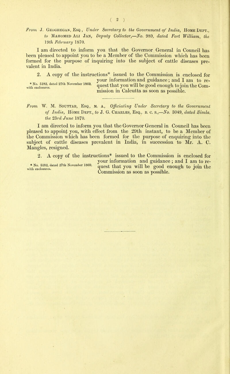 ( 2 ) From J. Geoghegan, Esq., Under Secretary to the Government of India, Home Dept., to Mahomed Ali Jan, Deputy Collector,—No. 989, dated Fort William, the 19th February 1870. I am directed to inform you that the Governor General in Council has heen pleased to appoint you to he a Member of the Commission which has been formed for the purpose of inquiring into the subject of cattle diseases pre-, valent in India. 2. A copy of the instructions'* issued to the Commission is enclosed for your information and guidance; and I am to re- withNe°nciosu5sdated 2nh mvemher 1869' quest th^ you will be good enough to join the Com- mission in Calcutta as soon as possible. From W. M. Souttar, Esq., m. a., Officiating Under Secretary to the Government of India, Home Dept., to J. G. Charles, Esq., b. c. s.,—No. 3049, dated Simla, the 23rd June 1870. I am directed to inform you that the Governor General in Council has been pleased to appoint you, with effect from the 29th instant, to be a Member of the Commission which has been formed for the purpose of enquiring into the subject of cattle diseases prevalent in India, in succession to Mr. A. C. Mangles, resigned. 2. A copy of the instructions* issued to the Commission is enclosed for your information and guidance ; and I am to re- withNe0n'ciosur2;sdated ** November 1869, quest that you will be good enough to join the Commission as soon as possible.