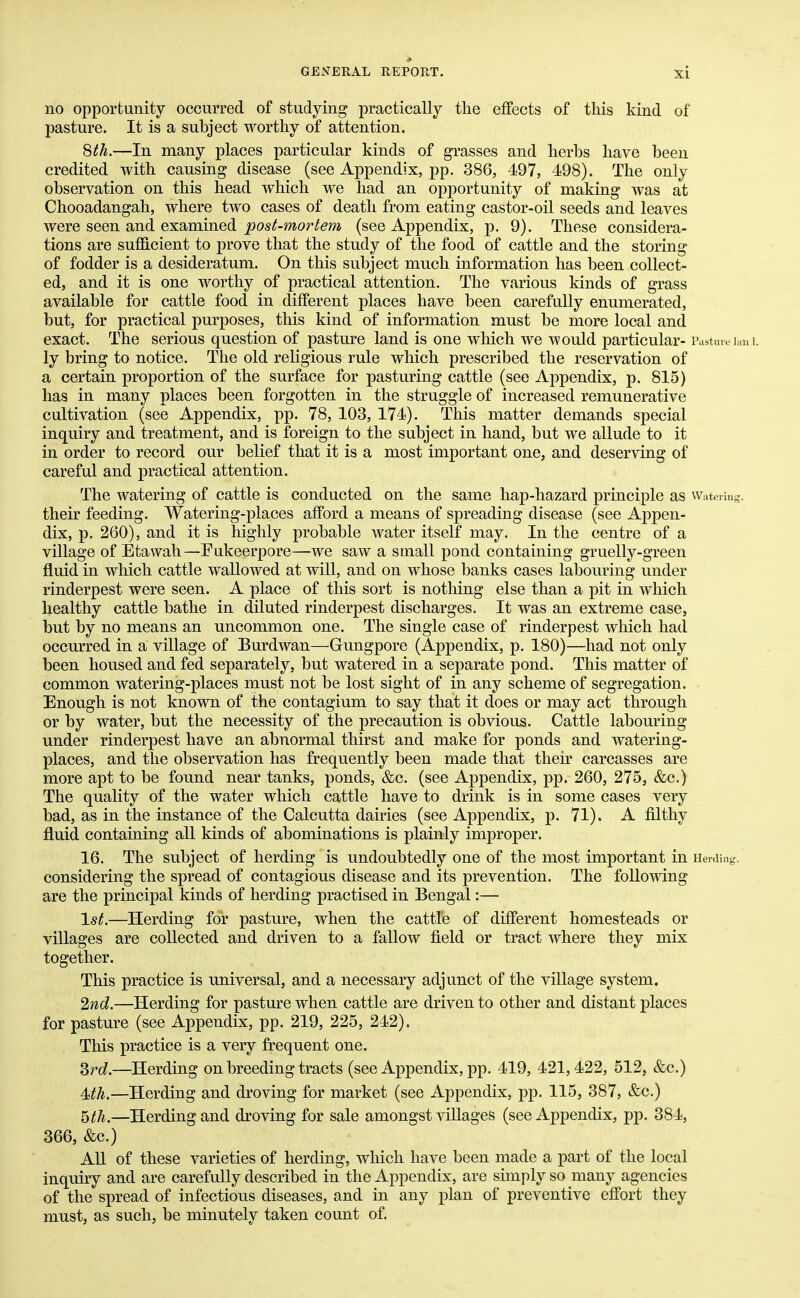 no opportunity occurred of studying practically the effects of this kind of pasture. It is a subject worthy of attention. 8 th.—In many places particular kinds of grasses and herbs have been credited with causing disease (see Appendix, pp. 386, 497, 498). The only observation on this head which we had an opportunity of making was at Chooadangah, where two cases of death from eating castor-oil seeds and leaves were seen and examined post-mortem (see Appendix, p. 9). These considera- tions are sufficient to prove that the study of the food of cattle and the storing of fodder is a desideratum. On this subject much information has been collect- ed, and it is one worthy of practical attention. The various kinds of grass available for cattle food in different places have been carefully enumerated, but, for practical purposes, this kind of information must be more local and exact. The serious question of pasture land is one which we would particular- Pasture Ian I. ly bring to notice. The old religious rule which prescribed the reservation of a certain proportion of the surface for pasturing cattle (see Appendix, p. 815) has in many places been forgotten in the struggle of increased remunerative cultivation (see Appendix, pp. 78, 103, 174). This matter demands special inquiry and treatment, and is foreign to the subject in hand, but we allude to it in order to record our belief that it is a most important one, and deserving of careful and practical attention. The watering of cattle is conducted on the same hap-hazard principle aS Watering, their feeding. Watering-places afford a means of spreading disease (see Appen- dix, p. 260), and it is highly probable water itself may. In the centre of a village of Etawah—Fukeerpore—we saw a small pond containing gruelly-green fluid in which cattle wallowed at will, and on whose banks cases labouring under rinderpest were seen. A place of this sort is nothing else than a pit in which healthy cattle bathe in diluted rinderpest discharges. It was an extreme case, but by no means an uncommon one. The single case of rinderpest which had occurred in a village of Burdwan—Gungpore (Appendix, p. 180)—had not only been housed and fed separately, but watered in a separate pond. This matter of common watering-places must not be lost sight of in any scheme of segregation. Enough is not known of the contagium to say that it does or may act through or by water, but the necessity of the precaution is obvious. Cattle labouring under rinderpest have an abnormal thirst and make for ponds and watering- places, and the observation has frequently been made that their carcasses are more apt to be found near tanks, ponds, &c. (see Appendix, pp. 260, 275, &c.) The quality of the water which cattle have to drink is in some cases very bad, as in the instance of the Calcutta dairies (see Appendix, p. 71). A filthy fluid containing all kinds of abominations is plainly improper. 16. The subject of herding is undoubtedly one of the most important in Herding, considering the spread of contagious disease and its prevention. The following are the principal kinds of herding practised in Bengal:— 1st.—Herding for pasture, when the cattle of different homesteads or villages are collected and driven to a fallow field or tract where they mix together. This practice is universal, and a necessary adjunct of the village system. 2nd.—Herding for pasture when cattle are driven to other and distant places for pasture (see Appendix, pp. 219, 225, 242). This practice is a very frequent one. 3rd.—Herding on breeding tracts (see Appendix, pp. 419, 421,422, 512, &c.) Mh.—Herding and droving for market (see Appendix, pp. 115, 387, &c.) 5th.—Herding and droving for sale amongst villages (see Appendix, pp. 384, 366, &c.) All of these varieties of herding, which have been made a part of the local inquiry and are carefully described in the Appendix, are simply so many agencies of the spread of infectious diseases, and in any plan of preventive effort they must, as such, be minutely taken count of.