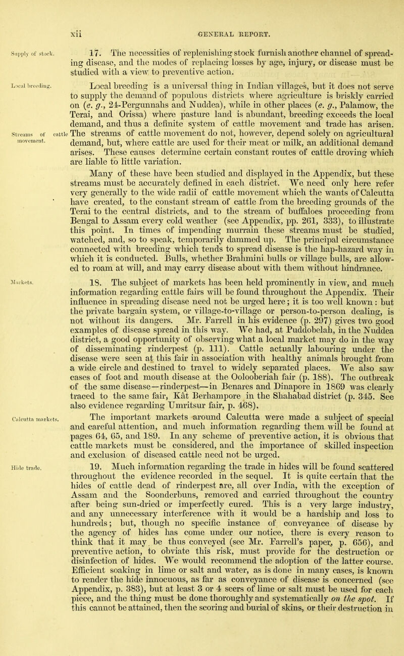 17. The necessities of replenishing stock furnish another channel of spread- ing disease, and the modes of replacing losses by age, injury, or disease must be studied with a view to preventive action. Local breeding is a universal thing in Indian villages, but it does not serve to supply the demand of populous districts where agriculture is briskly carried on (<?. g., 24-Pergunnahs and Nuddea), while in other places (e. g., Palamow, the Terai, and Orissa) where pasture land is abundant, breeding exceeds the local demand, and thus a definite system of cattle movement and trade has arisen. Streams of cattle The streams of cattle movement do not, however, depend solely on agricultural movement. demand, but, where cattle are used for their meat or milk, an additional demand arises. These causes determine certain constant routes of cattle droving which are liable to little variation. Many of these have been studied and displayed in the Appendix, but these streams must be accurately defined in each district. We need only here refer very generally to the wide radii of cattle movement which the wants of Calcutta have created, to the constant stream of cattle from the breeding grounds of the Terai to the central districts, and to the stream of buffaloes proceeding from Bengal to Assam every cold weather (see Appendix, pp. 261, 333), to illustrate this point. In times of impending murrain these streams must be studied, watched, and, so to speak, temporarily dammed up. The principal circumstance connected with breeding which tends to spread disease is the hap-hazard way in which it is conducted. Bulls, whether Brahmini bulls or village bulls, are allow- ed to roam at will, and may carry disease about with them without hindrance. Markets. 18. The subject of markets has been held prominently in view, and much information regarding cattle fairs will be found throughout the Appendix. Their influence in spreading disease need not be urged here; it is too well known: but the private bargain system, or village-to-village or person-to-person dealing, is not without its dangers. Mr. Farrell in his evidence (p. 297) gives two good examples of disease spread in this way. We had, at Puddobelah, in the Nuddea district, a good opportunity of observing what a local market may do in the way of disseminating rinderpest (p. 111). Cattle actually labouring under the disease were seen at this fair in association with healthy animals brought from a wide circle and destined to travel to widely separated places. We also saw cases of foot and mouth disease at the Oolooberiah fair (p. 188). The outbreak of the same disease—rinderpest—in Benares and Dinapore in 1869 was clearly traced to the same fair, Kat Berhampore in the Shahabad district (p. 345. See also evidence regarding Umritsur fair, p. 468), Calcutta markets. The important markets around Calcutta were made a subject of special and careful attention, and much information regarding them will be found at pages 64, 65, and 189. In any scheme of preventive action, it is obvious that cattle markets must be considered, and the importance of skilled inspection and exclusion of diseased cattle need not be urged. Hide trade. 19. Much information regarding the trade in hides will be found scattered throughout the evidence recorded in the sequel. It is quite certain that the hides of cattle dead of rinderpest are, all over India, with the exception of Assam and the Soonderbuns, removed and carried throughout the country after being sun-dried or imperfectly cured. This is a very large industry, and any unnecessary interference with it would be a hardship and loss to hundreds; but, though no specific instance of conveyance of disease by the agency of hides has come under our notice, there is every reason to think that it may. be thus conveyed (see Mr. Earrell'js paper, p. 656), and preventive action, to obviate this risk, must provide for the destruction or disinfection of hides. We would recommend the adoption of the latter course. Efficient soaking in lime or salt and water, as is done in many cases, is known to render the hide innocuous, as far as conveyance of disease is concerned (see Appendix, p. 383), but at least 3 or 4 seers of lime or salt must be used for each piece, and the thing must be done thoroughly and systematically on the spot. If this cannot be attained, then the scoring and burial of skins, or their destruction in Supply of stock. Local breeding.