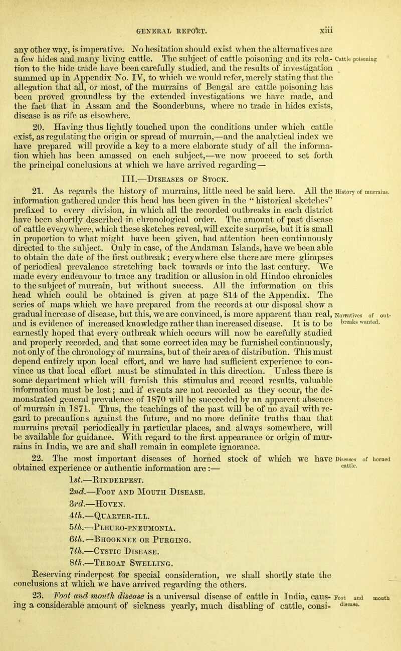 any other way, is imperative. No hesitation should exist when the alternatives are a few hides and many living cattle. The subject of cattle poisoning and its rcla- Cattle poisoning tion to the hide trade have been carefully studied, and the results of investigation summed up in Appendix No. IV, to which we would refer, merely stating that the allegation that all, or most, of the murrains of Bengal are cattle poisoning has been proved groundless by the extended investigations we have made, and the fact that in Assam and the Soonderbuns, where no trade in hides exists, disease is as rife as elsewhere. 20. Having thus lightly touched upon the conditions under which cattle exist, as regulating the origin or spread of murrain,—and the analytical index we have prepared will provide a key to a more elaborate study of all the informa- tion which has been amassed on each subject,—we now proceed to set forth the principal conclusions at which we have arrived regarding— III.—Diseases oe Stock. 21. As regards the history of murrains, little need be said here. All the History of murrains, information gathered under this head has been given in the  historical sketches prefixed to every division, in which all the recorded outbreaks in each district have been shortly described in chronological order. The amount of past disease of cattle everywhere, which these sketches reveal, will excite surprise, but it is small in proportion to what might have been given, had attention been continuously directed to the subject. Only in case, of the Andaman Islands, have we been able to obtain the date of the first outbreak; everywhere else there are mere glimpses of periodical prevalence stretching back towards or into the last century. We made every endeavour to trace any tradition or allusion in old Hindoo chronicles to the subject of murrain, but without success. All the information on this head which could be obtained is given at page 814 of the Appendix. The series of maps which we have prepared from the records at our disposal show a gradual increase of disease, but this, we are convinced, is more apparent than real, Narratives of out- and is evidence of increased knowledge rather than increased disease. It is to be breaks wante<*- earnestly hoped that every outbreak which occurs will now be carefully studied and properly recorded, and that some correct idea may be furnished continuously, not only of the chronology of murrains, but of their area of distribution. This must depend entirely upon local effort, and we have had sufficient experience to con- vince us that local effort must be stimulated in this direction. Unless there is some department which will furnish this stimulus and record results, valuable information must be lost; and if events are not recorded as they occur, the de- monstrated general prevalence of 1870 will be succeeded by an apparent absence of murrain in 1871. Thus, the teachings of the past will be of no avail with re- gard to precautions against the future, and no more definite truths than that murrains prevail periodically in particular places, and always somewhere, will be available for guidance. With regard to the first appearance or origin of mur- rains in India, we are and shall remain in complete ignorance. 22. The most important diseases of horned stock of which We have Diseases of horned obtained experience or authentic information are :— cattle' 1st.—RINDERPEST. 2nd.—Foot and Mouth Disease. 3rd.—Hoven. 0h.—Quarter-ill. htli.—Pleuro-pneumonia. 6th.—Bhooknee or Purging, 7th.—Cystic Disease. 8th.—Throat Swelling. Reserving rinderpest for special consideration, we shall shortly state the conclusions at which we have arrived regarding the others. 23. Foot and mouth disease is a universal disease of cattle in India, caus- Foot and mouth ing a considerable amount of sickness yearly, much disabling of cattle, consi- disease-