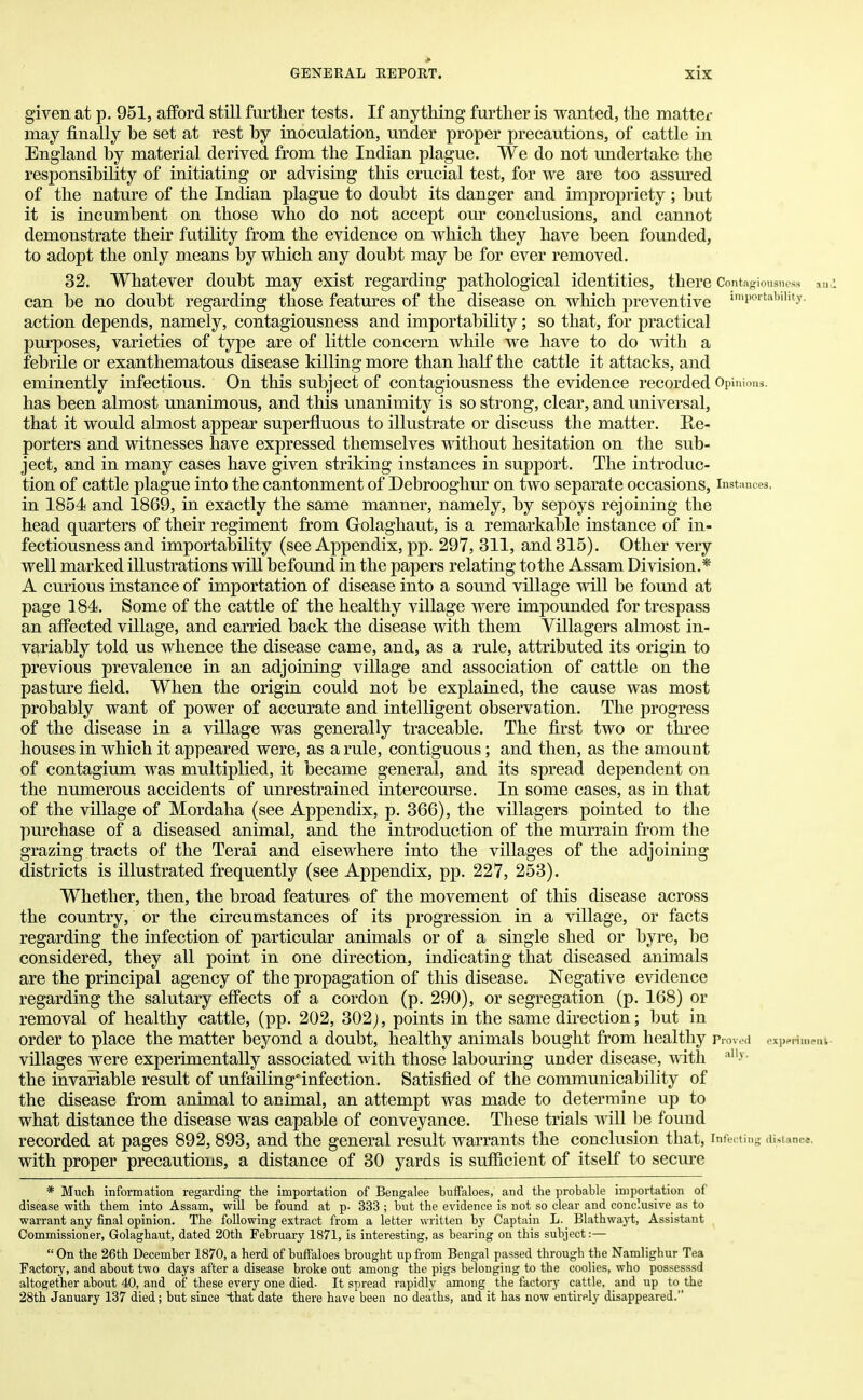 given at p. 951, afford still further tests. If anything further is wanted, the matter may finally be set at rest by inoculation, under proper precautions, of cattle in England by material derived from the Indian plague. We do not undertake the responsibility of initiating or advising this crucial test, for we are too assured of the nature of the Indian plague to doubt its danger and impropriety; but it is incumbent on those who do not accept our conclusions, and cannot demonstrate their futility from the evidence on which they have been founded, to adopt the only means by which any doubt may be for ever removed. 32. Whatever doubt may exist regarding pathological identities, there Contagiousness and can be no doubt regarding those features of the disease on which preventive imP°rtab,hty- action depends, namely, contagiousness and importability; so that, for practical purposes, varieties of type are of little concern while we have to do with a febrile or exanthematous disease killing more than half the cattle it attacks, and eminently infectious. On this subject of contagiousness the evidence recorded Opinions, has been almost unanimous, and this unanimity is so strong, clear, and universal, that it would almost appear superfluous to illustrate or discuss the matter. Re- porters and witnesses have expressed themselves without hesitation on the sub- ject, and in many cases have given striking instances in support. The introduc- tion of cattle plague into the cantonment of Debrooghur on two separate occasions, instances, in 1854 and 1869, in exactly the same manner, namely, by sepoys rejoining the head quarters of their regiment from Grolaghaut, is a remarkable instance of in- fectiousness and importability (see Appendix, pp. 297, 311, and 315). Other very well marked illustrations will befound in the papers relating to the Assam Division.* A curious instance of importation of disease into a sound village will be found at page 184. Some of the cattle of the healthy village were impounded for trespass an affected village, and carried back the disease with them Villagers almost in- variably told us whence the disease came, and, as a rule, attributed its origin to previous prevalence in an adjoining village and association of cattle on the pasture field. When the origin could not be explained, the cause was most probably want of power of accurate and intelligent observation. The progress of the disease in a village was generally traceable. The first two or three houses in which it appeared were, as a rule, contiguous; and then, as the amount of contagium was multiplied, it became general, and its spread dependent on the numerous accidents of unrestrained intercourse. In some cases, as in that of the village of Mordaha (see Appendix, p. 366), the villagers pointed to the purchase of a diseased animal, and the introduction of the murrain from the grazing tracts of the Terai and elsewhere into the villages of the adjoining districts is illustrated frequently (see Appendix, pp. 227, 253). Whether, then, the broad features of the movement of this disease across the country, or the circumstances of its progression in a village, or facts regarding the infection of particular animals or of a single shed or byre, be considered, they all point in one direction, indicating that diseased animals are the principal agency of the propagation of this disease. Negative evidence regarding the salutary effects of a cordon (p. 290), or segregation (p. 168) or removal of healthy cattle, (pp. 202, 302), points in the same direction; but in order to place the matter beyond a doubt, healthy animals bought from healthy p roved experiment villages were experimentally associated with those labouring under disease, with allv- the invariable result of unfailing'infection. Satisfied of the communicability of the disease from animal to animal, an attempt was made to determine up to what distance the disease was capable of conveyance. These trials will be found recorded at pages 892, 893, and the general result warrants the conclusion that, rnfecting distance, with proper precautions, a distance of 30 yards is sufficient of itself to secure * Much information regarding the importation of Bengalee buffaloes, and the probable importation of disease with them into Assam, will be found at p- 333 ; but the evidence is not so clear and conclusive as to warrant any final opinion. The following extract from a letter written by Captain L. Blathwayt, Assistant Commissioner, Golaghaut, dated 20th February 1871, is interesting, as bearing on this subject:—  On the 26th December 1870, a herd of buffaloes brought up from Bengal passed through the Namlighur Tea Factory, and about two days after a disease broke out among the pigs belonging to the coolies, who possesssd altogether about 40, and of these every one died- It spread rapidly among the factory cattle, and up to the 28th January 137 died; but since that date there have been no deaths, and it has now entirely disappeared.