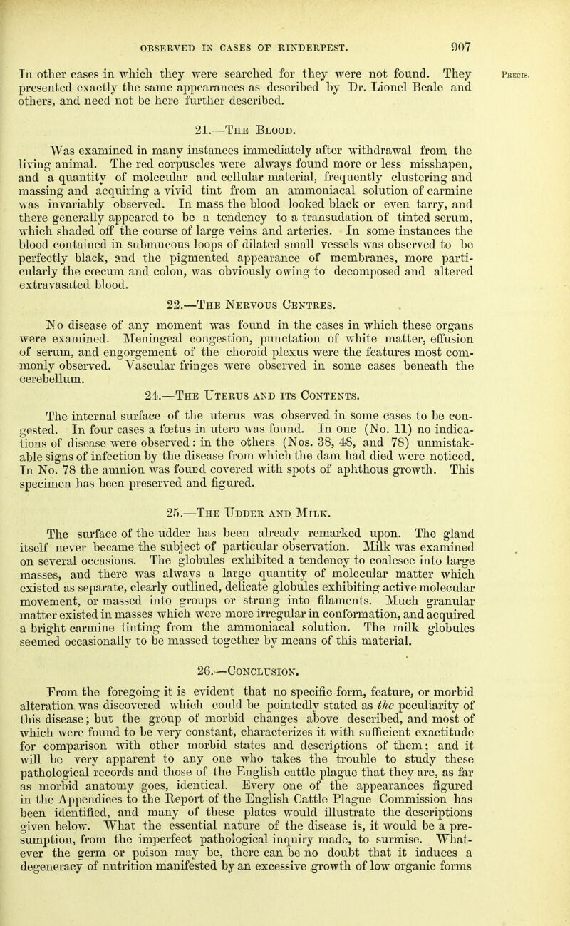 In other cases in which they were searched for they were not found. They peecis. presented exactly the same appearances as described by Dr. Lionel Beale and others, and need not be here further described. 21.—The Blood. Was examined in many instances immediately after withdrawal from the living animal. The red corpuscles were always found more or less misshapen, and a quantity of molecular and cellular material, frequently clustering and massing and acquiring a vivid tint from an ammoniacal solution of carmine was invariably observed. In mass the blood looked black or even tarry, and there generally appeared to be a tendency to a transudation of tinted serum, which shaded off the course of large veins and arteries. In some instances the blood contained in submucous loops of dilated small vessels was observed to be perfectly black, and the pigmented appearance of membranes, more parti- cularly the coecum and colon, was obviously owing to decomposed and altered extravasated blood. 22.—The Nervous Centres. No disease of any moment was found in the cases in which these organs were examined. Meningeal congestion, punctation of white matter, effusion of serum, and engorgement of the choroid plexus were the features most com- monly observed. Vascular fringes were observed in some cases beneath the cerebellum. 24.—The Uterus and its Contents. The internal surface of the uterus was observed in some cases to be con- gested. In four cases a foetus in utero was found. In one (No. 11) no indica- tions of disease were observed: in the others (Nos. 38, 48, and 78) unmistak- able signs of infection by the disease from which the dam had died were noticed. In No. 78 the amnion was found covered with spots of aphthous growth. This specimen has been preserved and figured. 25.—The Udder and. Milk. The surface of the udder has been already remarked upon. The gland itself never became the subject of particular observation. Milk was examined on several occasions. The globules exhibited a tendency to coalesce into large masses, and there was always a large quantity of molecular matter which existed as separate, clearly outlined, delicate globules exhibiting active molecular movement, or massed into groups or strung into filaments. Much granular matter existed in masses which were more irregular in conformation, and acquired a bright carmine tinting from the ammoniacal solution. The milk globules seemed occasionally to be massed together by means of this material. 26.—Conclusion. Prom the foregoing it is evident that no specific form, feature, or morbid alteration was discovered which could be pointedly stated as the peculiarity of this disease; but the group of morbid changes above described, and most of which were found to be very constant, characterizes it with sufficient exactitude for comparison with other morbid states and descriptions of them; and it will be very apparent to any one who takes the trouble to study these pathological records and those of the English cattle plague that they are, as far as morbid anatomy goes, identical. Every one of the appearances figured in the Appendices to the Report of the English Cattle Plague Commission has been identified, and many of these plates would illustrate the descriptions given below. What the essential nature of the disease is, it would be a pre- sumption, from the imperfect pathological inquiry made, to surmise. What- ever the germ or poison may be, there can be no doubt that it induces a degeneracy of nutrition manifested by an excessive growth of low organic forms