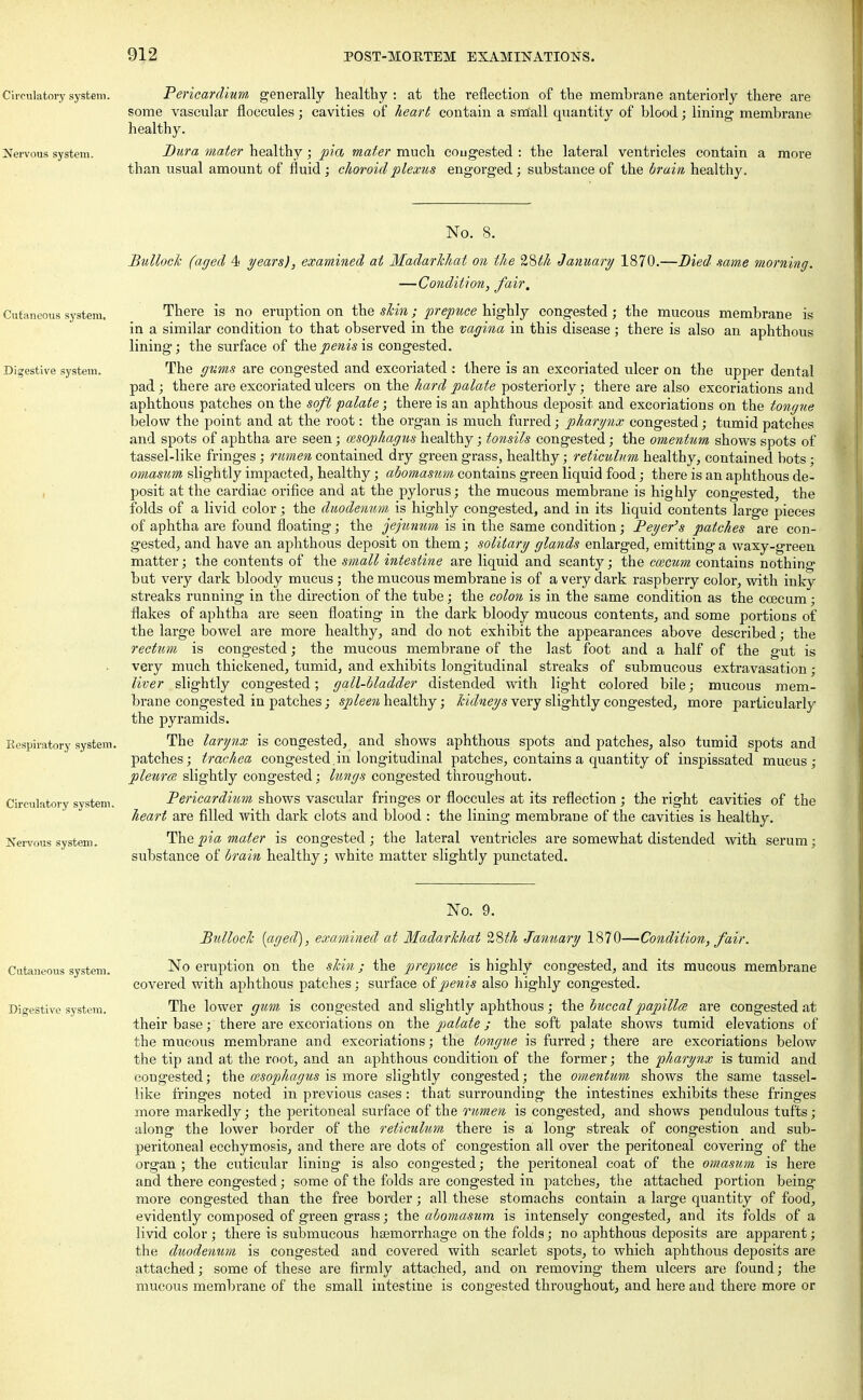 Circulatory system. Pericardium, generally healthy : at the reflection of the membrane anteriorly there are some vascular floccules; cavities of heart contain a small quantity of blood; lining membrane healthy. Nervous system. Dura mater healthy; pia mater much cougested : the lateral ventricles contain a more than usual amount of fluid; choroid plexus engorged; substance of the brain healthy. Cutaneous system. Digestive system. Respiratory system. Circulatory system. Nervous system. No. 8. Bullock (aged 4 years), examined at Madarkhat on the %Mh January 1870.—Died same morning. — Condition, fair. There is no eruption on the skin; prepuce highly congested; the mucous membrane is in a similar condition to that observed in the vagina in this disease; there is also an aphthous lining; the surface of the penis is congested. The gums are congested and excoriated : there is an excoriated ulcer on the upper dental pad; there are excoriated ulcers on the hard palate posteriorly; there are also excoriations and aphthous patches on the soft palate; there is an aphthous deposit and excoriations on the tongue below the point and at the root: the organ is much furred; pharynx congested; tumid patches and spots of aphtha are seen; oesophagus healthy; tonsils congested; the omentum shows spots of tassel-like fringes ; rumen contained dry green grass, healthy; reticulum healthy, contained hots; omasum slightly impacted, healthy; abomasum contains green liquid food; there is an aphthous de- posit at the cardiac orifice and at the pylorus; the mucous membrane is highly congested, the folds of a livid color; the duodenum is highly congested, and in its liquid contents large pieces of aphtha are found floating; the jejunum is in the same condition; Beyer's patches are con- gested, and have an aphthous deposit on them; solitary glands enlarged, emitting a waxy-green matter; the contents of the small intestine are liquid and scanty; the ccecum contains nothing but very dark bloody mucus; the mucous membrane is of a very dark raspberry color, with inky streaks running in the direction of the tube; the colon is in the same condition as the ccecum; flakes of aphtha are seen floating in the dark bloody mucous contents, and some portions of the large bowel are more healthy, and do not exhibit the appearances above described; the rectum is congested; the mucous membrane of the last foot and a half of the gut is very much thickened, tumid, and exhibits longitudinal streaks of submucous extravasation; liver slightly congested; gall-bladder distended with light colored bile; mucous mem- brane congested in patches; spleen healthy; kidneys very slightly congested, more particularly the pyramids. The larynx is congested, and shows aphthous spots and patches, also tumid spots and patches; trachea congested, in longitudinal patches, contains a quantity of inspissated mucus; pleurce slightly congested; lungs congested throughout. Bericardium shows vascular fringes or floccules at its reflection; the right cavities of the heart are filled with dark clots and blood : the lining membrane of the cavities is healthy. The pia mater is congested; the lateral ventricles are somewhat distended with serum; substance of brain healthy; white matter slightly punctated. No. 9. Bullock [aged), examined at Madarkhat 28^ January 1870—Condition, fair. Cutaneous system. No eruption on the skin; the prepuce is highly congested, and its mucous membrane covered with aphthous patches; surface of penis also highly congested. Digestive system. The lower gum is congested and slightly aphthous ; the buccalpapillce are congested at their base; there are excoriations on the palate ; the soft palate shows tumid elevations of the mucous membrane and excoriations; the tongue is furred; there are excoriations below the tip and at the root, and an aphthous condition of the former; the pharynx is tumid and congested; the cesophagus is more slightly congested; the omentum shows the same tassel- like fringes noted in previous cases: that surrounding the intestines exhibits these fringes more markedly; the peritoneal surface of the rumen is congested, and shows pendulous tufts; along the lower border of the reticulum there is a long streak of congestion and sub- peritoneal ecchymosis, and there are dots of congestion all over the peritoneal covering of the organ ; the cuticular lining is also congested; the peritoneal coat of the omasum is here and there congested; some of the folds are congested in patches, the attached portion being more congested than the free border; all these stomachs contain a large quantity of food, evidently composed of green grass; the abomasum is intensely congested, and its folds of a livid color ; there is submucous haemorrhage on the folds; no aphthous deposits are apparent; the duodenum is congested and covered with scarlet spots, to which aphthous deposits are attached; some of these are firmly attached, and on removing them ulcers are found; the mucous membrane of the small intestine is congested throughout, and here and there more or