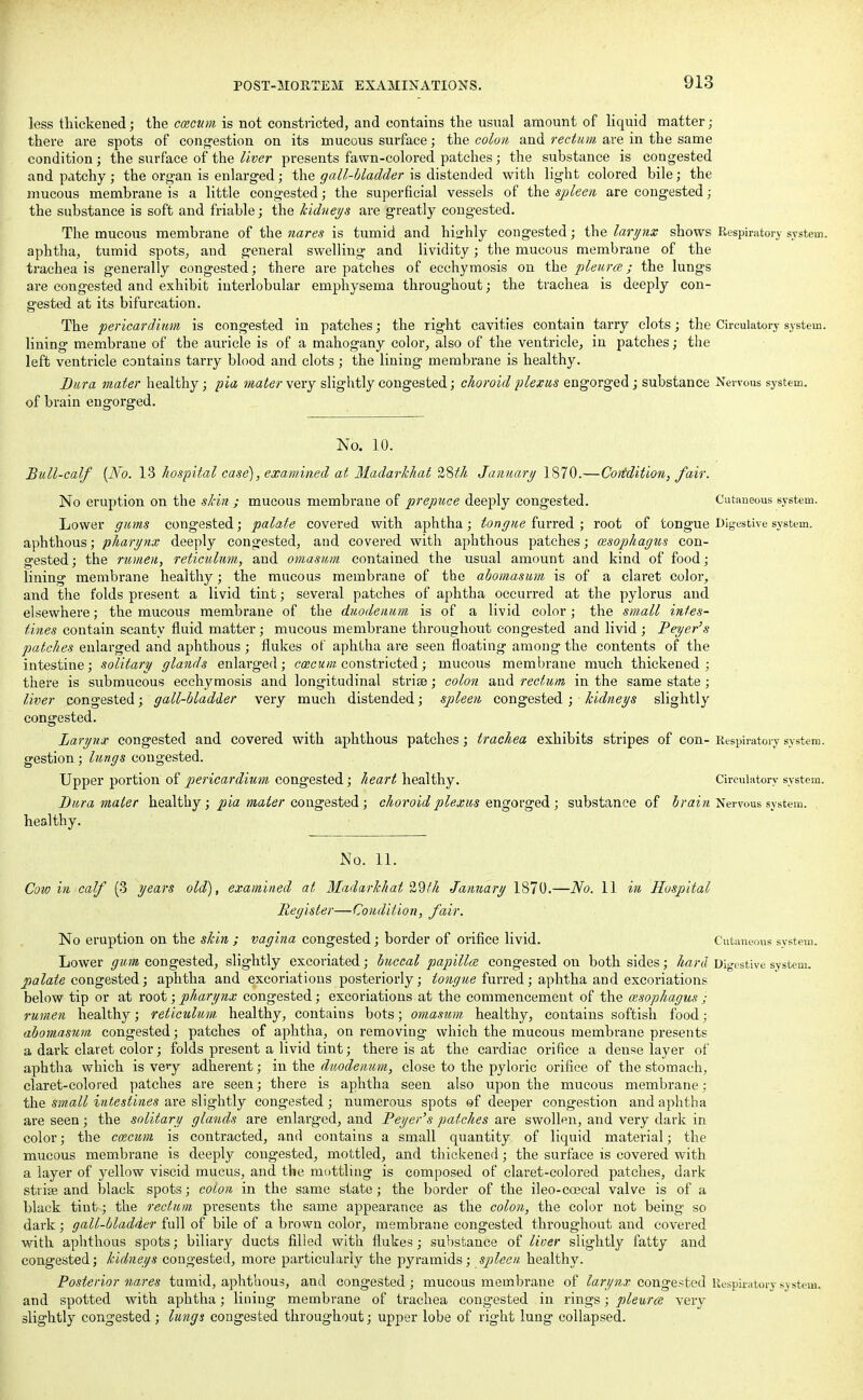 less thickened; the ccecum is not constricted, and contains the usual amount of liquid matter; there are spots of congestion on its mucous surface; the colon and rectum are in the same condition; the surface of the liver presents fawn-colored patches; the substance is congested and patchy; the organ is enlarged; the gall-Madder is distended with light colored bile; the mucous membrane is a little congested; the superficial vessels of the spleen are congested; the substance is soft and friable; the kidneys are greatly congested. The mucous membrane of the nares is tumid and highly congested; the larynx shows Respiratory system, aphtha, tumid spots, and general swelling and lividity; the mucous membrane of the trachea is generally congested; there are patches of ecchymosis on the pleura; the lungs are congested and exhibit interlobular emphysema throughout; the trachea is deeply con- gested at its bifurcation. The pericardium is congested in patches; the right cavities contain tarry clots; the Circulatory system, lining membrane of the auricle is of a mahogany color, also of the ventricle, in patches; the left ventricle contains tarry blood and clots ; the lining membrane is healthy. Dura mater healthy; pia mater very slightly congested; choroid plexus engorged j substance Nervous system, of brain engorged. No. 10. Bull-calf (No. 13 hospital case), examined at Madarkhat 28th January 1870.—Condition, fair. No eruption on the skin ; mucous membrane of prepuce deeply congested. Cutaneous system. Lower gums congested; palate covered with aphtha; tongue furred ; root of tongue Digestive system, aphthous; pharynx deeply congested, and covered with aphthous patches; cesophagus con- gested ; the rumen, reticulum, and omasum contained the usual amount and kind of food; lining membrane healthy; the mucous membrane of the abomasum is of a claret color, and the folds present a livid tint; several patches of aphtha occuri'ed at the pylorus and elsewhere; the mucous membrane of the duodenum is of a livid color; the small intes- tines contain scanty fluid matter; mucous membrane throughout congested and livid ; Peyer's patches enlarged and aphthous ; flukes of aphtha are seen floating among the contents of the intestine; solitary glands enlarged; cmcum constricted; mucous membrane much thickened; there is submucous ecchymosis and longitudinal striae; colon and rectum in the same state; liver congested; gall-bladder very much distended; spleen congested; kidneys slightly congested. Larynx congested and covered with aphthous patches; trachea exhibits stripes of con- Respiratory system, gestion; lungs congested. Upper portion of pericardium congested; heart healthy. Circulatory system. Dura mater healthy; pia mater congested ; choroid plexus engorged ; substance of brain Nervous system. , healthy. No. 11. Cow in calf (3 years old), examined at Madarkhat 29/h January 1870.—No. 11 in Hospital Register—Condition, fair. No eruption on the skin ; vagina congested; border of orifice livid. Cutaneous system. Lower gum congested, slightly excoriated; buccal papillae congested on both sides; hard Digestive system. palate congested; aphtha and excoriations posteriorly; tongue furred; aphtha and excoriations below tip or at root; pharynx congested; excoriations at the commencement of the cesophagus ; rumen healthy; reticulum, healthy, contains bots; omasum healthy, contains softish food; abomasum congested; patches of aphtha, on removing which the mucous membrane presents a dark claret color; folds present a livid tint; there is at the cardiac orifice a dense layer of aphtha which is very adherent; in the duodenum, close to the pyloric orifice of the stomach, claret-colored patches are seen; there is aphtha seen also upon the mucous membrane; the small intestines are slightly congested; numerous spots ©f deeper congestion and aphtha are seen; the solitary glands are enlarged, and Peyer's patches are swollen, and very dark in color; the ccecum is contracted, and contains a small quantity of liquid material; the mucous membrane is deeply congested, mottled, and thickened; the surface is covered with a layer of yellow viscid mucus, and the mottling is composed of claret-colored patches, dark stripe and black spots; colon in the same state; the border of the ileo-coecal valve is of a black tint; the rectum presents the same appearance as the colon, the color not being so dark; gall-bladder full of bile of a brown color, membrane congested throughout and covered with aphthous spots; biliary ducts filled with flukes; substance of liver slightly fatty and congested; kidneys congested, more particularly the pyramids; spleen healthy. Posterior nares tumid, aphthous, and congested; mucous membrane of larynx congested Respiratory system, and spotted with aphtha; lining membrane of trachea congested in rings; pleurae very slightly congested ; lungs congested throughout; upper lobe of right lung collapsed.