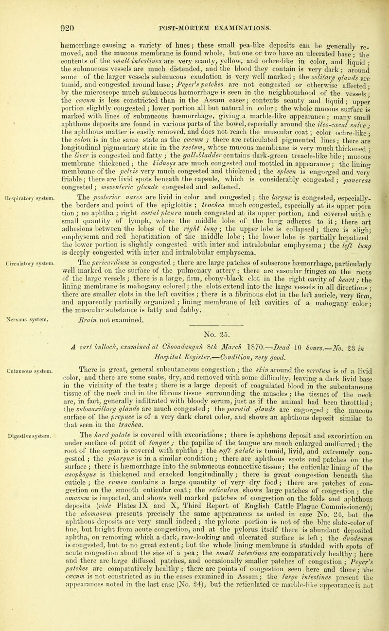 haemorrhage causing a variety of hues; these small pea-like deposits can be generally re- moved, and the mucous membrane is found whole, but one or two have an ulcerated base • the contents of the small intestines are very scanty, yellow, and ochre-like in color, and liquid ; the submucous vessels are much distended, and the blood they contain is very dark; around some of the larger vessels submucous exudation is very well marked; the solitary glands are tumid, and congested around base; Peyer's patches are not congested or otherwise affected • by the microscope much submucous haemorrhage is seen in the neighbourhood of the vessels • the cwcum is less constricted than in the Assam cases; contents scanty and liquid ; upper portion slightly congested ; lower portion all but natural in color; the whole mucous surface is marked with lines of submucous haemorrhage, giving a marble-like appearance; many small aphthous deposits are found in various parts of the bowel, especially around the ileo-ccecal valve j the aphthous matter is easily removed, and does not reach the muscular coat; color ochre-like; the colon is in the same state as the ccecum ; there are reticidated pigmented lines; there are longitudinal pigmentary striae in the rectvm, whose mucous membrane is very much thickened ; the liver is congested and fatty; the gall-bladder contains dark-green treacle-like bile; mucous membrane thickened ; the kidneys are much congested and mottled in appearance; the lining membrane of the pelvis very much congested and thickened; the spleen is engorged and very friable ; there are livid spots beneath the capsule, which is considerably congested ; pancreas congested; mesenteric glands congested and softened. Respiratory system. The posterior nares are livid in color and congested ; the larynx is congested, especially- the borders and point of the epiglottis ; trachea much congested, especially at its upper pora tion; no aphtha ; right costal pleu ra much congested at its upper portion, and covered with e small quantity of lymph, where the middle lobe of the lung adheres to it; there art adhesions between the lobes of the right lung ; the upper lobe is collapsed ; there is sligh; emphysema and red hepatization of the middle lobe; the lower lobe is partially hepatized the lower portion is slightly congested with inter and intralobular emphysema; the left lung is deeply congested with inter and intralobular emphysema. Circulatory system. The pericardium is congested ; there are large patches of subserous haemorrhage, particularly well marked on the surface of the pulmonary artery; there are vascular fringes on the roots of the large vessels ; there is a large, firm, ebony-black clot in the right cavity of heart; the lining membrane is mahogany colored; the clots extend into the large vessels in all directions • there are smaller clots in the left cavities; there is a fibrinous clot in the left auricle, very firm, and apparently partially organized ; lining membrane of left cavities of a mahogany color; the muscular substance is fatty and flabby. Nervous system. Brain not examined. No. 25. A cart bullock, examined at Chooadangah, 8th March 1870.—Bead 10 hours.' No. 23 in Hospital Register.—Condition, very good. Cutaneous system. There is great, general subcutaneous congestion ; the skin around the scrotum is of a livid color, and there are some scabs, dry, and removed with some difficulty, leaving a dark livid base in the vicinity of the teats; there is a large deposit of coagulated blood in the subcutaneous tissue of the neck and in the fibrous tissue surrounding the muscles ; the tissues of the neck are, in fact, generally infiltrated with bloody serum, just as if the animal had been throttled ; the submaxillary glands are much congested; the parotid glands are engorged; the mucous surface of the prepuce is of a very dark claret color, and shows an aphthous deposit similar to that seen in the trachea. Digestive system, The hard palate is covered with excoriations ; there is aphthous deposit and excoriation on under surface of point of tongue j the papillae of the tongue are much enlarged andfurred; the root of the organ is covered with aphtha ; the soft palate is tumid, livid, and extremely con- gested ; the pharynx is in a similar condition; there are aphthous spots and patches on the surface ; there is haemorrhage into the submucous connective tissue; the cuticular lining of the cesophagus is thickened and cracked longitudinally; there is great congestion beneath the cuticle ; the rumen contains a large quantity of very dry food ; there are patches of con- gestion on the smooth cuticular coat; the reticulum shows large patches of congestion ; the omasum is impacted, and shows well marked patches of congestion on the folds and aphthous deposits (vide Plates IX and X, Third Eeport of English Cattle Plague Commissioners); the abomasvm presents precisely the same appearances as noted in case No. 24, but the aphthous deposits are very small indeed; the pyloric portion is not of the blue slate-color of hue, but bright from acute congestion, and at the pylorus itself there is abundant deposited aphtha, on removing which a dark, raw-looking and ulcerated surface is left; the duodenum is congested, but to no great extent; but the whole lining membrane is studded with spots of acute congestion about the size of a pea; the small intestines are comparatively healthy ; here and there are large diffused patches, and occasionally smaller patches of congestion; Peyer's patches are comparatively healthy; there are points of congestion seen here and there; the ccecum is not constricted as in the cases examined in Assam; the large intestines present the appearances noted in the last case (No. 24), but the reticulated or marble-like appearance is nut