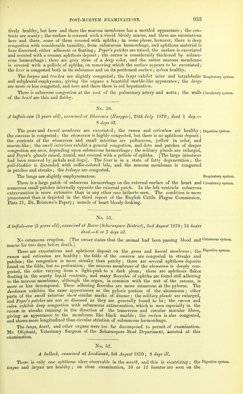 tively health)7, but here and there the mucous membrane has a mottled appearance ; the con- tents are scanty; the surface is covered with a viscid bloody mucus, and there are excoriations here and there, some of them covered with aphtha; in some places, however, there is deep congestion with considerable tumidity, from submucous haemorrhage, and aphthous material is here discerned, either adherent or floating; Peyer's patches are raised, the surface is excoriated and covered with a creamy aphthous deposit; the caecum is considerably thickened by submu- cous haemorrhage; there are grey striae of a deep color, and the entire mucous membrane is covered with a pellicle of aphtha, on removing which the surface appears to be excoriated; the liver is congested both in its substance and on its peritoneal surface; spleen healthy. The larynx and trachea are slightly congested; the lungs exhibit inter and intralobular Respiratory system, and subpleural emphysema, giving the organs a beautiful marble-like appearance; the luvgs are more or less congested, and here and there there is red hepatization. There is subserous congestion at the root of the pulmonary artery and aorta; the walls Circulatory system, of the heart are thin and flabby. No. 50. A buffalo-cow (3 years old), examined at Bhanoura (IIa?ij)per), ZSth July 1870; dead 1 day.— 8 days ill. The gums and buccal membrane are excoriated; the rumen and reticulum are healthy; Digestive system, the omasum is congested; the abomasum is highly congested, but there is no aphthous deposit; the contents of the abomasum and small intestine are pultaceous, yellow in color, and mucus-like; the small intestines exhibit a general congestion, and dots and patches of deeper congestion are seen, depending upon submucous haemorrhage; the solitary glands are enlarged, and Peyer's glands raised, tumid, and covered with a pellicle of aphtha. [The large intestines had been removed by jackals and dogs]. The liver is in a state of fatty degeneration; the gall-bladder is distended with coffee-colored bile, and the mucous membrane is congested in patches and streaks; the kidneys are congested. The lungs are slightly emphysematous. Respiratory system. There is a large patch of subserous haemorrhage on the external surface of the heart and Circulatory system, numerous small patches internally opposite the external patch. In the left ventricle subserous extravasation is more extensive than in any other case hitherto seen. The condition is more pronounced than is depicted in the third report of the English Cattle Plague Commission, Plate 21, Dr. Bristowe's Paper); muscle of heart bloody-looking. No. 51. A buffalo-cow (5 years old), examined at Raree {Seharunpore District), 2nd August 1870 : 16 hours dead.—-6 or 7 days ill. No cutaneous eruption. [The owner states that the animal had been passing blood and Cutaneous system, mucus for two days before death.] There are excoriations and aphthous deposit on the gums and buccal membrane; the D'gestive system. rumen and reticulum are healthy; the folds of the omasum are congested in streaks and patches; the congestion is more streaky than patchy; there are several aphthous deposits found on the folds, but no perforation; the mucous membrane of the abomasum is deeply con- gested, the color varying from a light-pink to a dark plum; there are aphthous flakes floating in the scanty liquid contents, and many floccules of aphtha are found still adhering to the mucous membrane, although the organ, in common with the rest of the carcass, is more or less decomposed. These adhering floccules are more numerous at the pylorus. The duodenum exhibits the same appearances as the pyloric portion of the abomasum; other parts of the small intestine show similar marks of disease; the solitary glands are enlarged, and Peyer's patches are not so diseased as they are generally found to be; the caecum and colon exhibit deep congestion with submucous extravasation, which is seen especially in the ccecum in streaks running in the direction of the transverse and circular mucular fibres, giving an appearance to the membrane like black marble; the rectum is also congested, and shows more longitudinal than circular striation of submucous haemorrhage. The lungs, heart, and other organs were too far decomposed to permit of examination. Mr. Oliphant, Veterinary Surgeon of the Seharunpore Stud Department, assisted at this examination. No. 52. A bullock, examined at. Loodianah, 5th August 1870; 8 days ill. There is only one aphthous ulcer observable in the mouth, and this is cicatrizing; the Digestive system. tongue and larynx are healthy; on close examination, 10 or 12 fissures are seen on the