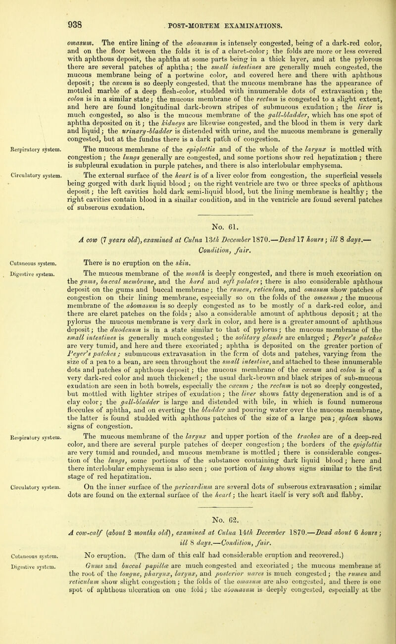 Respiratory system. Circulatory system. Cutaneous system. Digestive system. Respiratory system. omasum. The entire lining of the abomasum is intensely congested, being of a dark-red color, and on the floor between the folds it is of a claret-color; the folds are more or less covered with aphthous deposit, the aphtha at some parts being in a thick layer, and at the pylorous there are several patches of aphtha; the small intestines are generally much congested, the mucous membrane being of a portwine color, and covered here and there with aphthous deposit; the coecum is so deeply congested, that the mucous membrane has the appearance of mottled marble of a deep flesh-color, studded with innumerable dots of extravasation; the colon is in a similar state; the mucous membrane of the rectum is congested to a slight extent, and here are found longitudinal dark-brown stripes of submucous exudation; the liver is much congested, so also is the mucous membrane of the gall-bladder, which has one spot of aphtha deposited on it; the kidneys are likewise congested, and the blood in them is very dark and liquid; the urinary-bladder is distended with urine, and the mucous membrane is generally congested, but at the fundus there is a dark patch of congestion. The mucous membrane of the epiglottis and of the whole of the larynx is mottled with congestion; the lungs generally are congested, and some portions show red hepatization; there is subpleural exudation in purple patches, and there is also interlobular emphysema. The external surface of the heart is of a liver color from congestion, the superficial vessels being gorged with dark liquid blood ; ou the right ventricle are two or three specks of aphthous deposit; the left cavities hold dark semi-liquid blood, but the lining membrane is healthy; the right cavities contain blood in a similar condition, and in the ventricle are found several patches of subserous exudation. Circulatory system. No. 61. A cow (7 years old), examined at Culna \2>th December 1870.—Bead 17 hours; ill 8 days.— Condition, fair. There is no eruption on the skin. The mucous membrane of the mouth is deeply congested, and there is much excoriation on the gums, buccal membrane, and the hard and soft palates; there is also considerable aphthous deposit on the gums and buccal membrane; the rumen, reticulum, and omasum show patches of congestion on their lining membrane, especially so on the folds of the omasum.; the mucous membrane of the abomasum is so deeply congested as to be mostly of a dark-red color, and there are claret patches on the folds ; also a considerable amount of aphthous deposit; at the pylorus the mucous membrane is very dark in color, and here is a greater amount of aphthous deposit; the duodenum is in a state similar to that of pylorus; the mucous membrane of the small intestines is generally much congested ; the solitary glands are enlarged ; Peyer's patches are very tumid, and here and there excoriated; aphtha is deposited on the greater portion of Peyer's patches; submucous extravasation in the fcrm of dots and patches, varying from the size of a pea to a bean, are seen throughout the small intestine, and attached to these innumerable dots and patches of aphthous deposit; the mucous membrane of the coecum and colon is of a very dark-red color and much thickened; the usual dark-brown and black stripes of sub-mucous exudation are seen in both bowels, especially the coecum ; the rectum is not so deeply congested, but mottled with lighter stripes of exudation; the liver shows fatty degeneration and is of a clay color; the gall-bladder is large and distended with bile, in which is found numerous floccules of aphtha, and on everting the bladder and pouring water over the mucous membrane, the latter is found studded with aphthous patches of the size of a large pea; spleen shows signs of congestion. The mucous membrane of the larynx and upper portion of the trachea are of a deep-red color, and there are several purple patches of deeper congestion; the borders of the epiglottis are very tumid and rounded, and mucous membrane is mottled; there is considerable conges- tion of the lungs, some portions of the substance containing dark liquid blood; here and there interlobular emphysema is also seen; one portion of lung shows signs similar to the first stage of red hepatization. On the inner surface of the pericardium are several dots of subserous extravasation ; similar dots are found on the external surface of the heart; the heart itself is very soft and flabby. No. 62. A cow-calf (about 2 months old), examined at Culna \4sth December 1870.—Dead about 6 hotirs; ill 8 days.—Condition, fair. Cutaneous system. No eruption. (The dam of this calf had considerable eruption and recovered.) Digestive system. Gums and buccal papillae are much congested and excoriated ; the mucous membrane at the root of the tongue, pharynx, larynx, and posterior nares is much congested; the rumen and reticulum show slight congestion; the folds of the omasum are also congested, and there is one spot of aphthous ulceration on one fold; the abomasum is deeply congested, especially at the